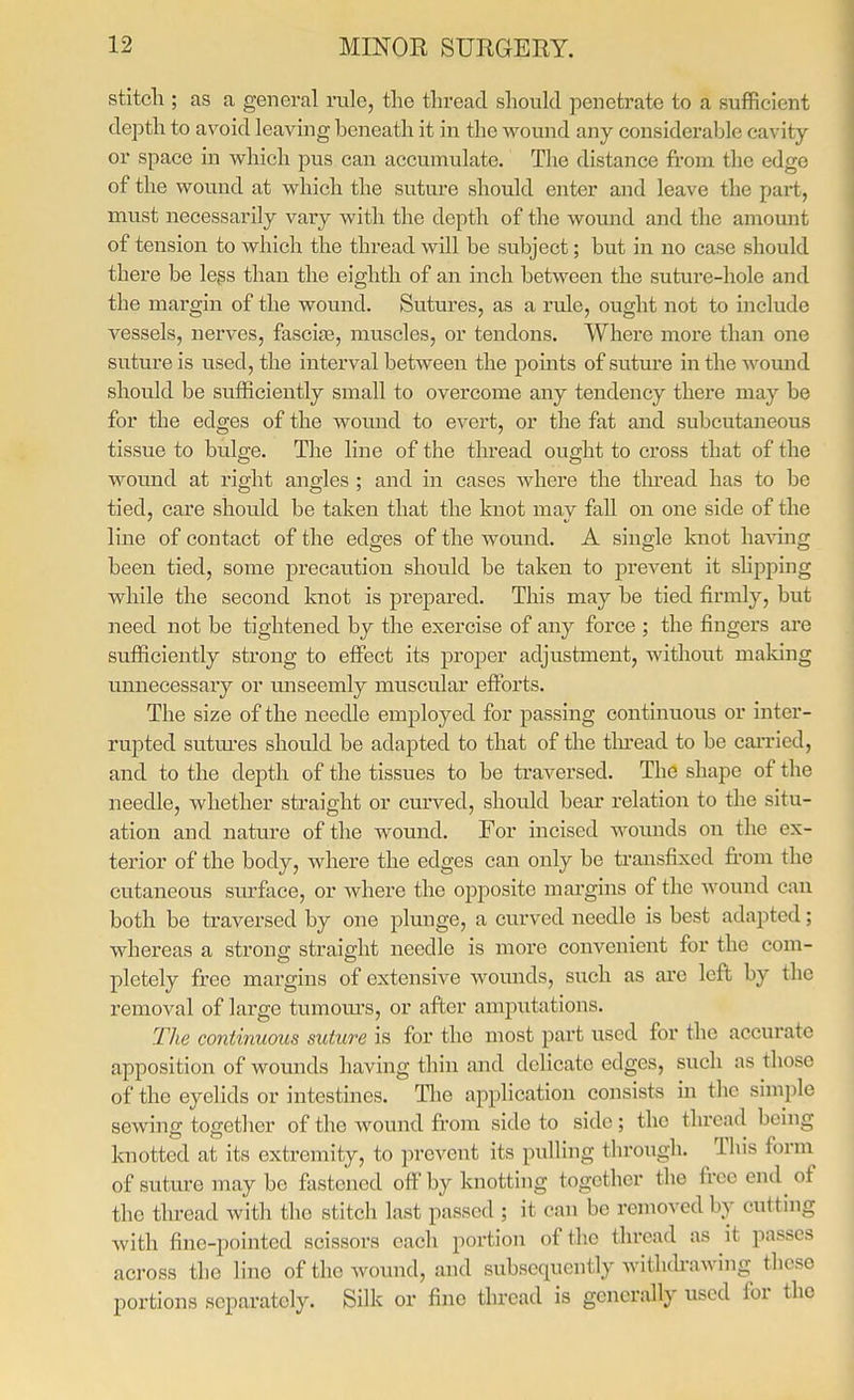 stitcli; as a general rule, the thread should penetrate to a sufficient depth to avoid leaving beneath it in the wound any considerable cavity or space in which pus can accumulate. The distance from the edge of the wound at which the suture should enter and leave the part, mvist necessarily vary with the depth of the wound and the amount of tension to which the thread will be subject; but in no case should there be legs than the eighth of an inch between the suture-hole and the margin of the wound. Sutures, as a rule, ought not to include vessels, nerves, fascite, muscles, or tendons. Where more than one suture is used, the interval between the pomts of suture in the wound should be sufficiently small to overcome any tendency there may be for the edges of the wound to evert, or the fat and subcutaneous tissue to bulge. The line of the thread ought to cross that of the wound at right angles ; and in cases where the thread has to be tied, care shoidd be taken that the knot may fall on one side of the line of contact of the edges of the wound. A single knot having been tied, some precaution should be taken to prevent it slipping while the second knot is prepared. This may be tied firmly, but need not be tightened by the exercise of any force ; the fingers ai'e sufficiently strong to efiect its proper adjustment, without making unnecessary or miseemly muscular efforts. The size of the needle employed for passing continuous or inter- rupted sutm-es should be adapted to that of the tlu'ead to be caiTied, and to the depth of the tissues to be traversed. The shape of the needle, whether straight or curved, should bear relation to the situ- ation and nature of the wound. For incised wounds on tlie ex- terior of the body, Avhere the edges can only be transfixed fi.-om the cutaneous surface, or Avhere the opposite margins of the Avound can both be traversed by one plunge, a curved needle is best adapted; whereas a strong straight needle is more convenient for the com- pletely free margins of extensive wounds, such as ai'e left by the removal of large tumom's, or after amputations. The continuous suture is for the most part used for the accurate apposition of wounds having thin and delicate edges, such as those of the eyelids or intestines. The application consists m the simple sewing together of the wound from side to side; the thread being knotted at its extremity, to prevent its pulling through. This form of suture may be fivstened off by knotting together the free end^ of the thi-ead with the stitch last passed ; it can be removed by cutting with fine-pointed scissors each portion of the thread as it passes across the lino of the wound, and subsequently withdrawing these portions separately. Silk or fine thread is generally used for the