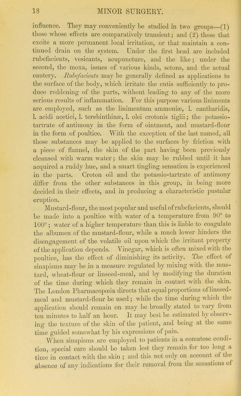 influence. They may conveniently be studied in two groups—(1) those whose effects are comparatively transient; and (2) those that excite a more permanent local irritation, or that maintain a con- tinued drain on the system. Under the first head are included rubefacients, vesicants, acupmicture, and the hke; under the second, the moxa, issues of various kinds, setons, and the actual cautery. Rubefacients may be generally defined as applications to the sui'face of the body, which irritate the cutis sufficiently to pro- duce reddenmg of the parts, without leading to any of the more serious results of inflammation. For this purpose various liniments are employed, such as the linimentum ammonise, 1. cantharidis, 1. acidi acetici, 1. terebinthinte, 1. olei crotonis tiglii; the potassio- tartrate of antimony in the form of ointment, and mustai'd-flour in the form of poultice. With the exception of the last named, all these substances may be applied to the sm'faces by friction with a piece of flannel, the skin of the part having been previously cleansed with warm water; the skin may be rubbed until it has acquired a ruddy hue, and a smart tingling sensation is experienced in the parts. Croton oil and the potassio-tartrate of antimony differ from the other substances in this group, in being more decided in their effects, and in producing a characteristic pustular eruption. Mustard-flour, the most popular and useful of rubefacients, should be made into a poultice with water of a temperature from 90° to 100; water of a higher temperatm-e than this is liable to coagulate the albumen of the mustard-flour, while a much lower hinders the disengagement of the volatile oil upon which the irritant property of the apphcation depends. Vinegar, which is otteu mixed with the poultice, has the effect of diminishing its activity. The effect of sinapisms may be in a measure regulated by mixing with the nms- tard, wheat-flour or hnseed-meal, and by modifying the duration of the time during which they remain in contact with the skin. The London Pharmacopoeia du-ects that equal proportions of linseed- meal and mustard-flour be used; while the time du application should remain on may be broadly stated to vary from ten minutes to half an hour. It may best be estimated by observ- ing the texture of the skin of the patient, and being at the same time guided somewhat by his expressions of pain. When sinapisms are employed to patients in a comatose condi- tion, special care should be taken lest they remain for too long a time in contact with the skin ; and this not only on account of the absence of any indications for their removal from the sensations of