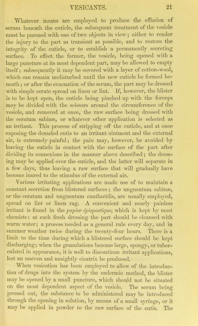 Wliatever means are employed to produce tlie effusion of serum beneath tlie cuticle, the subsequent treatment of the vesicle must be pursued with one of two objects in view; either to render the injmy to the part as transient as possible, and to restore the integrity of the cuticle, or to establish a permanently secreting surface. To effect the former, the vesicle, being opened with a large punctiu-e at its most dependent part, may be allowed to empty itself; subsequently it may be covered with a layer of cotton-wool, which can remain inidisturbed until the new cuticle be formed be- neath ; or after the evacuation of the serum, the part may be dressed with simple cerate spread on linen or lint. If, however, the blister is to be kept open, the cuticle being pinched tip with the forceps may be divided with the scissors around the circumference of the vesicle, and removed at once, the raw sru'face being dressed with the ceratum sabinae, or whatever other application is selected as an irritant. Tliis process of stripping off the cuticle, and at once exposing the denuded cutis to an iiTitant ointment and the external air, is extremely painful; the pain may, however, be avoided by leaving the cuticle in contact with the surface of the part after dividing its connexions in the manner above described; the dress- ing may be applied over the cuticle, and the latter will separate in a few days, thus leaving a raw surface that will gradually have become inm'ed to the stimulus of the external air. Various irritating applications are made use of to maintain a constant secretion fi'om bhstered surfaces ; the unguentum sabinae, or the ceratum and unguentum cantharidis, are usually employed, spread on lint or linen rag. A convenient and nearly painless irritant is found in the papier dpispastiqiie, which is kept by most chemists: at each fresh dressing the part should be cleansed with warm water; a process needed as a general rule every day, and in summer weather twice dm-ing the twenty-four hours. There is a limit to the time during which a blistered surface should be kept discharging; when the granulations become large, spongy, or tuber- culated in appearance, it is well to discontinue irritant applications, lest an uneven and unsightly cicatrix be produced. When vesication has been employed to allow of the introduc- tion of dmgs into the system by the endermic method, the blister may be opened by a small puncture, which should not be situated on the most dependent aspect of the vesicle. The serum being pressed out, the substance to be administered may be introduced thi'ough the opening in solution, by means of a small syringe, or it may be applied in powder to the raw surface of the cutis. The