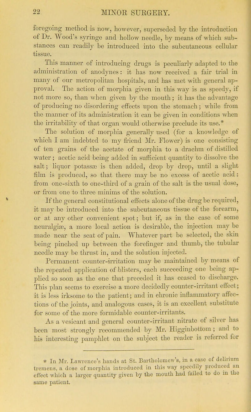 foregoing metliod is now, however, superseded by the introduction of Dr. Wood's syringe and hollow needle, by means of which sub- stances can readily be introduced into the subcutaneous cellular tissue. Tliis manner of introducing drugs is peculiarly adapted to the administration of anodynes: it has now received a fau trial in many of om- metropolitan hospitals, and has met with general ap- proval. The action of morphia given in this way is as speedy, if not more so, than when given by the mouth; it has the advantage of producing no disordering effects upon the stomach; while from the manner of its admmistration it can be given in conditions when the irritability of that organ would otherwise preclude its use.* The solution of morphia generally used (for a knowledge of which I am indebted to my friend Mr. Flower) is one consisting of ten grains of the acetate of morphia to a drachm of distilled water; acetic acid being added in sufficient quantity to dissolve the salt; liquor potassa3 is then added, drop by drop, until a slight film is produced, so that there may be no excess of acetic acid: from one-sixth to one-thu'd of a grain of the salt is the usual dose, or from one to three minims of the solution. If the general constitutional effects alone of the drug be required, it may be introduced into the subcutaneous tissue of the forearm, or at any other convenient spot; but if, as in the case of some nem^algise, a more local action is desu'able, the injection may be made near the seat of pain. Whatever part be selected, the skin being pinched up between the forefinger and thumb, the tubular needle may be tlmist in, and the solution injected. Permanent counter-irritation may be maintamed by means of the repeated application of blisters, each succeeding one being ap- plied so soon as the one that preceded it has ceased to dischai-ge. This plan seems to exercise a more decidedly counter-irritant eftect; it is less irksome to the patient; and in chronic inflammatory affec- tions of the joints, and analogous cases, it is an excellent substitute for some of the more formidable counter-irritants. As a vesicant and general counter-irritant nitrate of silver has been most strongly recommended by Mr. Higginbottom ; and to his interesting pamphlet on the subject the reader is referred for * In Mr. Lnwrence's Imiuls at St. Bartholomew's, in a case of delirium tremens, a dose of morphia introduced in this way speedily produced an effect which a larger quantity given by the mouth had failed to do in the same patient.