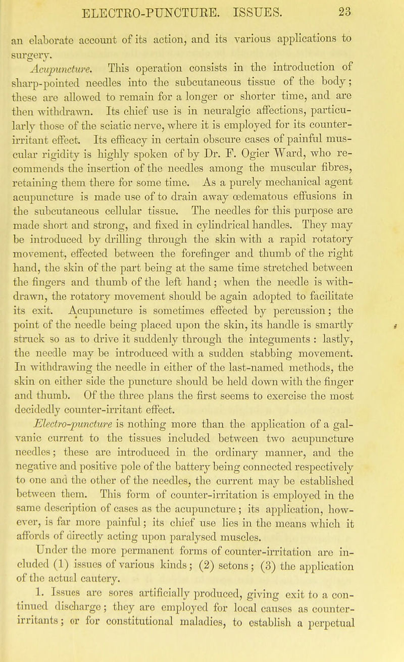 an elaborate accoimt of its action, and its various applications to surgery. Acupuncture. This operation consists in the introduction of sharp-pointed needles into the subcutaneous tissue of the body; these are allowed to remain for a longer or shorter time, and are then withdi'awTi. Its chief use is in neuralgic affections, particu- larly those of the sciatic nerve, where it is employed for its counter- irritant effect. Its efficacy in certain obscure cases of painful mus- cular rigidity is highly spoken of by Dr. F. Ogier Ward, Avho re- commends the insertion of the needles among the muscular fibres, retaining them there for some time. As a purely mechanical agent acupunctm'e is made use of to drain away oedematous effusions in the subcutaneous cellular tissue. The needles for this piwpose are made short and strong, and fixed in cyHndrical handles. They may be inti'oduced by cbilling through the skin with a rapid rotatoiy mov-ement, effected between the forefinger and thumb of the right hand, the skin of the part being at the same time stretched between the fingers and thumb of the left hand; when the needle is with- drawn, the rotatory movement should be again adopted to facilitate its exit. Acupuncture is sometimes effected by percussion; the point of the needle being placed upon the skin, its handle is smartly t struck so as to drive it suddenly through the integuments : lastly, the needle may be introduced with a sudden stabbing movement. In withdrawing the needle in either of the last-named methods, the skin on either side the puncture should be held down with the finger and thumb. Of the three plans the first seems to exercise the most decidedly coiuiter-u'ritant effect. Electfo-jmncture is nothing more than the application of a gal- vanic current to the tissues included between two acupmictm'e needles; these are introduced in the ordinary mamier, and the negative and positive pole of the battery being connected respectively to one and the other of the needles, the current may be established between them. This form of counter-irritation is employed in the same description of cases as the aeupunctm-e; its application, how- ever, is far more painful; its chief use hes in the means which it affords of directly acting upon paralysed muscles. Under the more permanent forms of counter-irritation are in- cluded (1) issues of various kinds; (2) setons ; (3) the application of the actual cautery. 1. Issues are sores artificially produced, giving exit to a con- tinued disdiarge; they are employed for local causes as counter- irritants ; or for constitutional maladies, to establish a perpetual