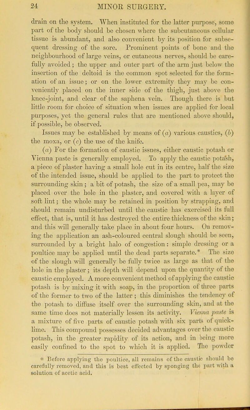 drain on the system. When instituted foi' the latter purpose, some pai't of the body should be chosen where the subcutaneous cellular tissue is abundant, and also convenient by its position for subse- quent di'essing of the sore. Prominent points of bone and the neighbourhood of large veins, or cutaneous nerves, shoidd be care- fully avoided; the upper and outer part of the arm just below the insertion of the deltoid is the common spot selected for the form- ation of an issue; or on the lower extremity they may be con- veniently placed on the inner side of the thigh, just above the knee-joint, and clear of the saphena vein. Though there is but little room for choice of situation when issues are applied for local purposes, yet the general rules that are mentioned above should, if possible, be observed. Issues may be established by means of (a) various caustics, (h) the moxa, or (c) the use of the knife. (a) For the formation of caustic issues, either caustic potash or Vienna paste is generally employed. To apply the caustic potash, a piece of plaster having a small hole cut in its centre, half the size of the intended issue, should be applied to the part to protect the siuTounding skin; a bit of potash, the size of a small pea, may be placed over the hole in the plaster, and covered with a layer of soft lint; the whole may be retained in position by strapping, and should remain undisturbed mitil the caustic has exercised its full efiFect, that is, until it has destroyed the entire thickness of the skin; and this will generally take place in about four hours. Ou remov- ing the application an ash-coloured central slough shoidd be seen, sm-rounded by a bright halo of congestion: simple dressing or a poultice may be applied until the dead parts separate.* The size of the slough will generally be fully twice as large as tliat of the hole in the plaster; its depth will depend upon the quantity of the caustic employed. A more convenient method of applying the caustic potash is by mixing it with soap, in the proportion of tln-ee parts of the former to two of the latter ; this diminishes the tendency of the potash to diffuse itself over the smTOunding sldn, and at the same time does not materially lessen its activity. Vieriiia paste is a mixture of five pai-ts of caustic potash with six parts of quick- lime. This compound possesses decided advantages over the caustic potash, in the greater rapidity of its action, and in being more easily confined to the spot to which it is applied. The powder * Before applying the poultice, all remains of the caustic should bo carefully removed, and this is best ellected by sponging the part with a solution of acetic acid.