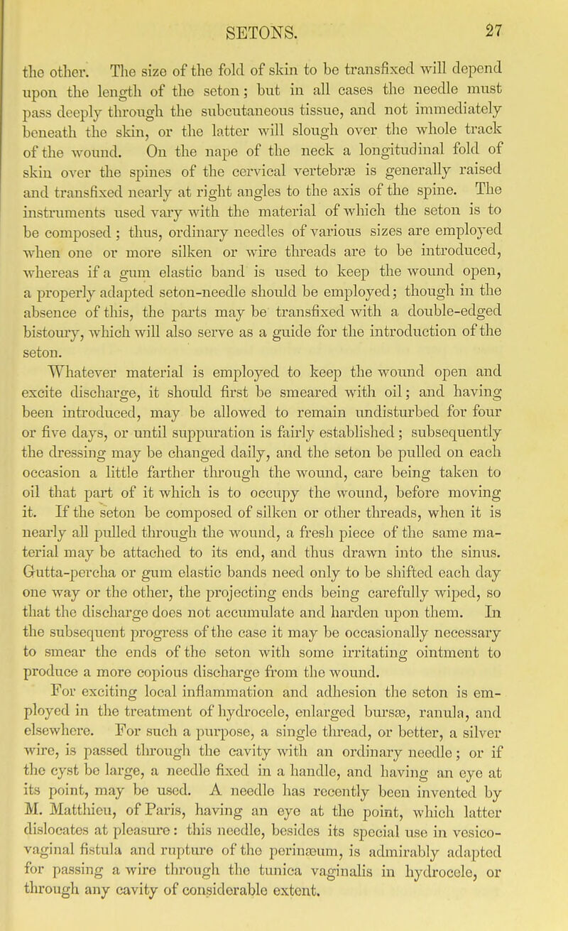 the otlier. The size of tlie fold of skin to bo transfixed will depend upon the length of the seton; but in all cases the needle must pass deeply through the subcutaneous tissue, and not immediately beneath the skin, or the latter will slough over the whole track of the wound. On the nape of the neck a longitudinal fold of skin over the spines of the cervical vertebrje is generally raised and transfixed nearly at right angles to the axis of the spine. The instruments used vary with the material of which the seton is to be composed ; thus, ordinary needles of various sizes are employed when one or more silken or wire threads are to be introduced, whereas if a gum elastic band is used to keep the wound open, a properly adapted seton-needle should be employed; though in the absence of this, the parts may be transfixed with a double-edged bistomy, which will also serve as a guide for the introduction of the seton. Whatevei' material is employed to keep the woimd open and excite discharge, it should first be smeared with oil; and having been introduced, may be allowed to remain undisturbed for four or five days, or until suppuration is fairly established; subsequently the dressing may be changed daily, and the seton be pulled on each occasion a little farther tlu'otigh the wound, care being taken to oil that part of it which is to occupy the wound, before moving it. If the seton be composed of silken or other tlireads, when it is neai'ly all pulled through the wound, a fresh piece of the same ma- terial may be attached to its end, and thus drawn into the sinus. Gutta-percha or gum elastic bands need only to be shifted each day one way or the other, the projecting ends being carefully wiped, so that the discharge does not accumulate and harden upon them. Li the subsequent progress of the case it may be occasionally necessary to smear the ends of the seton with some irritating ointment to produce a more copious discharge from the Avound. For exciting local inflammation and adhesion the seton is em- ployed in the treatment of hydrocele, enlarged brn'sas, ranula, and elsewhere. For such a purpose, a single tlu-ead, or better, a silver wire, is passed tlu-ough the cavity with an ordinary needle; or if the cyst be large, a needle fixed in a handle, and having an eye at its point, may be used. A needle has recently been invented by M. Mattliicu, of Paris, having an eye at the point, which latter dislocates at pleasm^e: this needle, besides its special use in vesico- vaginal fistula and rupture of the porinjeum, is admirably adapted for passing a wire through the tunica vaginalis in hydrocele, or through any cavity of considerable extent.