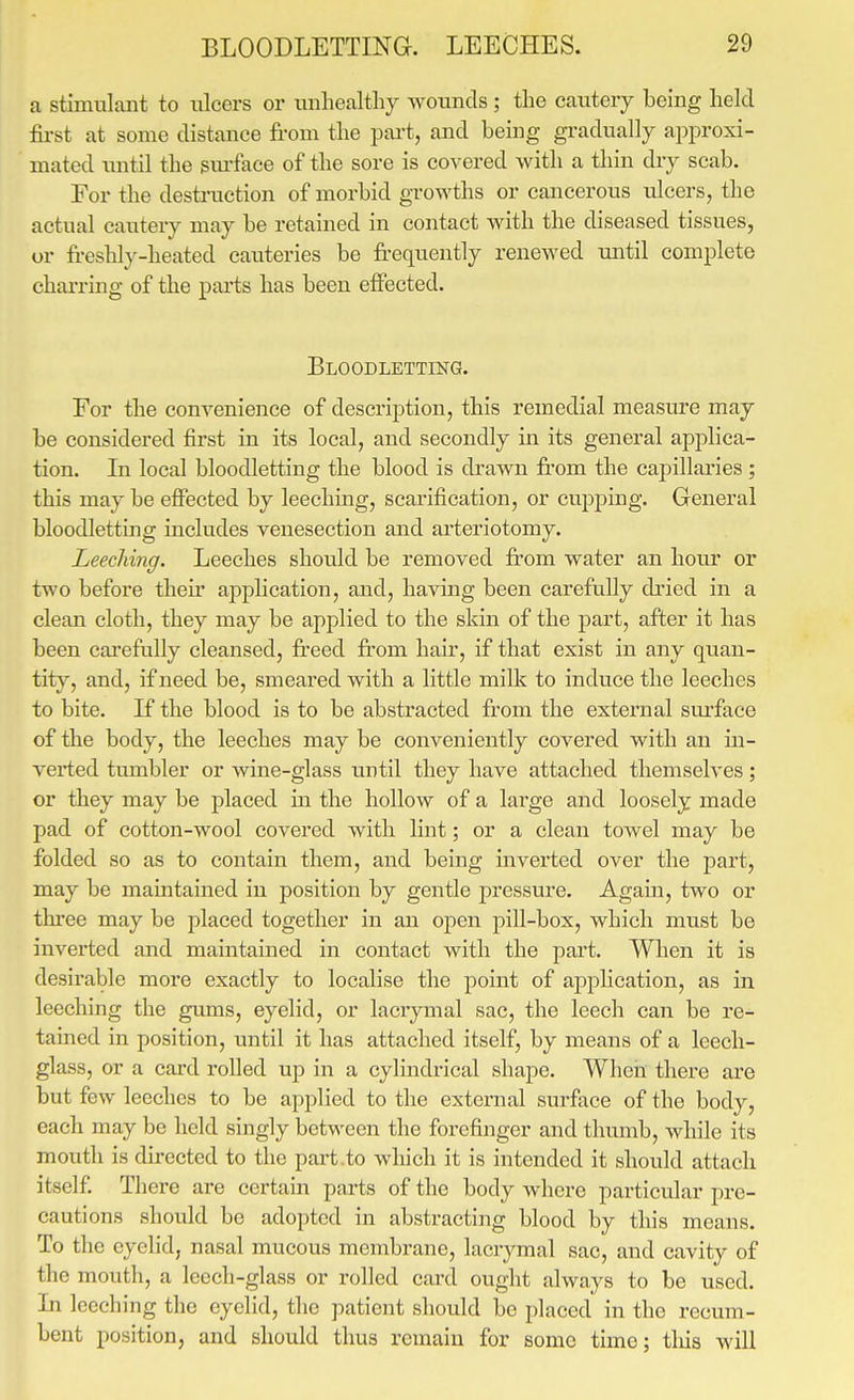 a stimulant to ulcers or unhealtliy wounds ; the cautery being held fost at some distance from the pai-t, and being gi'adually approxi- mated until the sm-face of the sore is covered with a thin dry scab. For the desti-uction of morbid growths or cancerous ulcers, the actual cautery may be retained in contact with the diseased tissues, or freshly-heated cauteries be frequently renewed until complete charring of the parts has been effected. Bloodletting. For the conyenience of description, this remedial measure may be considered first in its local, and secondly in its general applica- tion. In local bloodletting the blood is drawn from the capillaries; this may be effected by leeching, scarification, or cupping. General bloodletting includes venesection and arteriotomy. Leeching. Leeches should be removed from water an hour or two before their application, and, having been carefully di'ied in a clean cloth, they may be applied to the skin of the part, after it has been carefully cleansed, freed from hair, if that exist in any quan- tit}^, and, if need be, smeared with a little milk to induce the leeches to bite. If the blood is to be abstracted from the external sui'face of the body, the leeches may be conveniently covered with an in- verted tumbler or wine-glass until they have attached themselves; or they may be placed in the hollow of a large and loosely made pad of cotton-wool covered with lint; or a clean towel may be folded so as to contain them, and being mverted over the part, may be maintained in position by gentle pressure. Again, two or three may be placed together in an open pill-box, which must be inverted and maintained in contact with the part. Wlien it is desirable more exactly to localise the point of application, as in leeching the gums, eyelid, or lacrymal sac, the leech can be re- tamed in position, until it has attached itself, by means of a leech- glass, or a card rolled up in a cylindrical shape. When there are but few leeches to be applied to the external surface of the body, each may be held singly between the forefinger and thumb, while its mouth is directed to the part.to which it is intended it should attach itself There are certain parts of the body where particular pre- cautions should be adopted in abstracting blood by this means. To the eyelid, nasal mucous membrane, lacrymal sac, and cavity of the mouth, a leech-glass or rolled card ought always to be used. In leeching the eyelid, the patient should be placed in the recum- bent position, and should thus remain for some time; tliis will