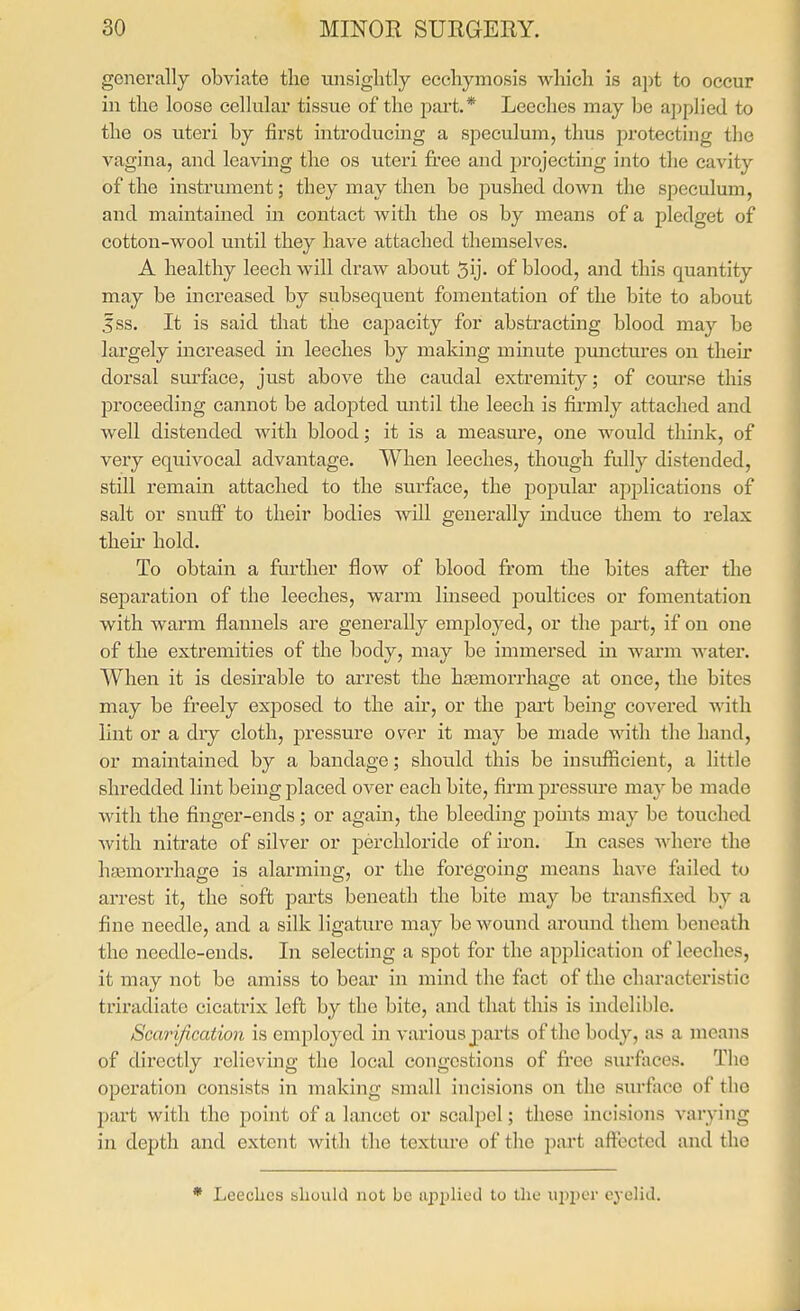 generally obviate the tuisiglitly ecehymosis which is apt to occur in the loose cellular tissue of the j^art* Leeches may be applied to the OS uteri by first introducing a speculum, thus protecting the vagina, and leaving the os uteri free and projecting into the cavity of the instrument; they may then be pushed down the speculum, and maintained in contact with the os by means of a pledget of cotton-wool until they have attached themselves. A healthy leech will draw about 5ij. of blood, and this quantity may be increased by subsequent fomentation of the bite to about fss. It is said that the capacity for abstracting blood may be largely increased in leeches by making minute pimctures on their dorsal surface, just above the caudal extremity; of course this proceeding cannot be adopted until the leech is firmly attached and well distended with blood; it is a measure, one would think, of very equivocal advantage. When leeches, though fully distended, still remain, attached to the surface, the popular applications of salt or snuff to their bodies will generally induce them to relax then' hold. To obtain a further flow of blood from the bites after the separation of the leeches, warm linseed poultices or fomentation with warm flannels are generally employed, or the part, if on one of the extremities of the body, may be immersed in wai-m water. When it is desirable to arrest the hjemorrhage at once, the bites may be freely ex230sed to the air, or the part being covered with lint or a dry cloth, pressure over it may be made with the hand, or maintained by a bandage; should this be insufficient, a little shredded lint being placed over each bite, firm pressure may be made with the finger-ends; or again, the bleeding points may be touched with nitrate of silver or percliloride of iron. In cases where the haemorrhage is alarming, or the foregoing means have failed to arrest it, the soft parts beneath the bite may be transfixed by a fine needle, and a silk ligature may be wound around them beneath the needle-ends. In selecting a spot for the application of leeches, it may not be amiss to bear in mind the fact of the characteristic triradiate cicatrix left by the bite, and that this is indelible. Scarification is employed in various joai'ts of the body, as a means of directly relieving the local congestions of free surfaces. Tho operation consists in making small incisions on the surface of tho part with the j)oint of a lancet or scalpel; these incisions varying in depth and extent with the texture of the part aft^ected and the • Leeches should not be applied to the U2)per eyelid.