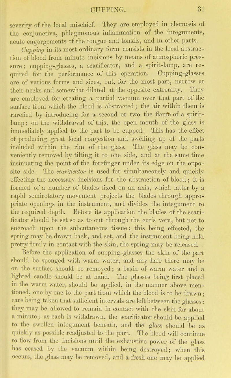 severity of the local mischief. They are employed in chemosis of the conjunctiva, phlegmonous inflammation of the integuments, acute engorgements of the tongue and tonsils, and in other parts. Cupping in its most ordinary form consists in the local abstrac- tion of blood from minute incisions by means of atmospheric pres- sm-e; cupping-glasses, a scarificator, and a spirit-lamp, are re- quired for the performance of this operation. Cupping-glasses are of various forms and sizes, but, for the most part, narrow at their necks and somewhat dilated at the opposite extremity. They are employed for creating a partial vacuum over that part of the sm-fiice from which the blood is abstracted; the air within them is rarefied by introducing for a second or two the flam^ of a spirit- lamp ; on the withdrawal of this, the open mouth of the glass is immediately applied to the part to be cupped. This has the effect of producing great local congestion and swelling up of the parts included within the rim of the glass. The glass may be con- veniently removed by tilting it to one side, and at the same time insinuating the point of the forefinger under its edge on the oppo- site side. The scarificator is used for simultaneously and quickly elFecting the necessary incisions for the abstraction of blood; it is formed of a number of blades fixed on an axis, which latter by a rapid semirotatory movement projects the blades through appro- priate openings in the insti'ument, and divides the integument to tlie requu-ed depth. Before its application the blades of the scari- ficator should be set so as to cut through the cutis vera, but not to encroach upon the subcutaneous tissue; this being effected, the spring may be drawn back, and set, and the instrument being held pretty firmly in contact with the skin, the spring may be released. Before the application of cupping-glasses the skin of the part should be sponged with warm water, and any hair there may be on the surface should be removed; a basin of warm water and a lighted candle should be at hand. The glasses being first placed in the warm water, should be applied, in the manner above men- tioned, one by one to the part from which the blood is to be drawn; care being taken that sufficient intervals are left between tlie glasses: they may be allowed to remain in contact with the skin for about a minute; as each is withdrawn, the scarificator should be applied to the swollen integument beneath, and the glass should be as quickly as possible readjusted to the part. The blood Avill continue to flow from the incisions until the exhaustive power of the glass has ceased by the vacuum within being destroyed; when this occm-s, the glass may be removed, and a fresh one may bo applied