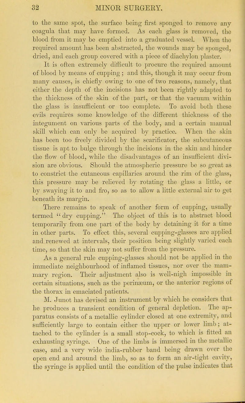 to the same spot, the surface being first sponged to remove any coagula that may have formed. As each glass is removed, the blood fi'om it may be emptied into a graduated vessel. When the required amount has been abstracted, the wounds may be sponged, dried, and each group covered with a piece of diachylon plaster. It is often extremely difficult to procure the required amount of blood by means of cujDping ; and this, though it may occur from many causes, is chiefly owing to one of two reasons, namely, that either the depth of the incisions has not been rightly adapted to the thickness of the skin of the part, or that the vacuum witliin tlie glass is insufficient or too complete. To avoid both these e\als requires some knowledge of the different thickness of the integument on various parts of the body, and a certain manual sldll which can only be acquired by practice. When the skin has been too freely divided by the scarificator, the subcutaneous tissue is apt to bulge through the incisions in the skin and hinder the flow of blood, while the disadvantages of an insufficient divi- sion are obvious. Should the atmospheric pressure be so great as to constrict the cutaneous capillai'ies aroimd the rim of the glass, this pressure aiiay be reheved by rotating the glass a little, or by SAvaying it to and fro, so as to allow a little external air to get beneath its margin. There remains to speak of another form of cupping, usually termed  dry cupping. The object of this is to abstract blood temporarily fr'om one part of the body by detaining it for a time in other parts. To effect this, several cupping-glasses ai-e applied and renewed at intervals, their position being slightly vai-ied each time, so that the skin may not suff-er from the pressm-e. As a general rule cupping-glasses should not be applied in the immediate neighbotu-hood of inflamed tissues, nor over tlie mam- mary region. Their adjustment also is well-nigh impossible in certain situations, such as the perineum, or the anterior regions of the thorax in emaciated patients. M. Junot has devised an instrument by Avliich he considers that lie produces a transient condition of general depletion. The ap- paratus consists of a metallic cylinder closed at one extremity, and sufficiently large to contain either the upper or lower limb; at- tached to the cylinder is a small stop-cock, to Avhich is fitted an exhausting syringe. One of the limbs is immersed in the metallic case, and a vexy wide india-rubber band being di-awn over the open end and ai'ound the limb, so as to form an air-tight cavity, the syringe is apphed uiitil the condition of the pulse indicates that