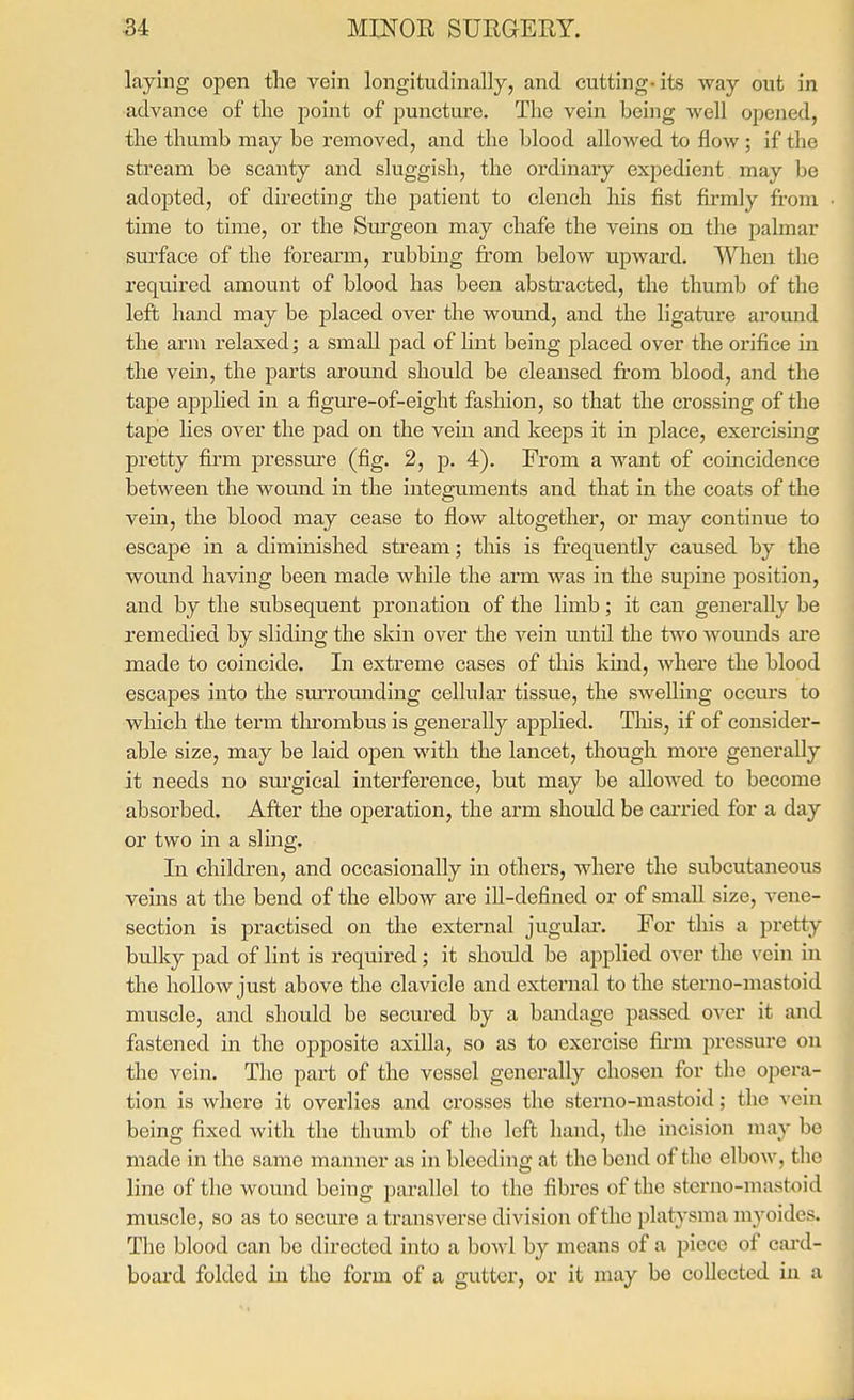 laying open the vein longitudinally, and cutting-its way out in advance of the point of puncture. The vein being well opened, the thumb may be removed, and the blood allowed to flow ; if the stream be scanty and sluggish, the ordinary expedient may be adopted, of directing the patient to clench his fist firmly from time to time, or the Surgeon may chafe the veins on the palmar sm-face of the forearm, rubbing from below upward. When the required amount of blood has been abstracted, the thumb of the left hand may be placed over the wound, and the ligature around the arm relaxed; a small pad of Hnt being placed over the orifice in the vein, the parts around should be cleansed fi-om blood, and the tape applied in a figure-of-eight fashion, so that the crossing of the tape lies over the pad on the vein and keeps it in place, exercising pretty fii-m pressure (fig. 2, p. 4). From a want of comcidence between the wound in the integuments and that in the coats of the vein, the blood may cease to flow altogether, or may continue to escape in a diminished stream; this is fi'cquently caused by the wound having been made while the arm was in the supine position, and by the subsequent pronation of the limb; it can generally be remedied by sliding the skin over the vein until the two wounds are made to coincide. In extreme cases of this kind, where the blood escapes into the surrounding cellular tissue, the swelling occurs to which the term tlu'ombus is generally applied. This, if of consider- able size, may be laid open with the lancet, though more generally it needs no surgical interference, but may be allowed to become absorbed. After the operation, the arm should be carried for a day or two in a sling. In children, and occasionally in others, where the subcutaneous veins at the bend of the elbow are ill-defined or of small size, vene- section is practised on the external jugulai*. For this a pretty bulky pad of lint is required; it should be applied over the vein in the hollow just above the clavicle and external to the sterno-mastoid muscle, and should be secured by a bandage passed over it and fastened in the opposite axilla, so as to exercise firm pressure on the vein. The part of the vessel generally chosen for the opera- tion is where it overlies and crosses the sterno-mastoid; the vein being fixed with the thumb of the left hand, the incision may be made in the same manner as in bleeding at the bend of the elbow, the line of the wound being parallel to the fibres of the sterno-mastoid muscle, so as to secm*e a transverse division of the platysma myoides. The blood can be directed into a bowl by means of a piece of cai-d- board folded in the form of a gutter, or it may be collected in a