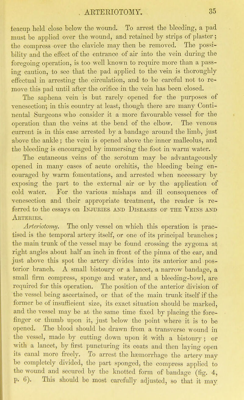teacup held close below the wound. To arrest the bleeding, a pad must be applied over the wound, and retained by strips of plaster; the compress over the clavicle may then be removed. The possi- bility and the effect of the entrance of air into the vein dm-ing the foregoing operation, is too well known to require more than a pass- ing caution, to see that the pad applied to the vein is thoroughly effectual in arresting the circulation, and to be careful not to re- move this pad mitil after the orifice in the vein has been closed. The saphena vein is but rarely opened for the purposes of venesection', in this country at least, though there are many Conti- nental Suro-eons who consider it a more favourable vessel for the operation than the veins at the- bend of the elbow. The venous cmTont is in this case arrested by a bandage around the limb, just above the ankle; the vein is opened above the inner malleolus, and the bleeding is encouraged by immersing the foot in warm water. The cutaneous veins of the scrotum may be advantageously opened in many cases of acute orchitis, the bleeding being en- eom*aged by warm fomentations, and arrested when necessary by exposing the part to the external air or by the application of cold water. For the various mishaps and ill consequences of venesection and their appropriate treatment, the reader is re- ferred to the essays on Injuries and Diseases of the Veins and Arteries. Arteriotomy. The only vessel on which this operation is prac- tised is the temporal artery itself, or one of its principal branches ; the main tinmk of the vessel may be fomid crossing the zygoma at right angles about half an inch in front of the pinna of the ear, and just above this spot the artery divides into its anterior and pos- terior branch. A small bistoury or a lancet, a narrow bandage, a small firm compress, sponge and water, and a bleeding-bowl, are required for this operation. The position of the anterior division of the vessel being ascertained, or that of the main trunk itself if the former be of insufficient size, its exact situation should be marked, and the vessel may be at the same time fixed by placing the fore- finger or thumb upon it, just below the point where it is to bo opened. The blood should be drawn from a transverse womad in the vessel, made by cutting down upon it with a bistoury; or with a lancet, by first puncturing its coats and then laying open its canal more freely. To arrest the hasmorrhage the artery may be completely divided, the part sponged, the compress ap))Hed to the womid and secured by tlie knotted form of bandage (fig. 4, p. 6). This should be most carefully adjusted, so that it may