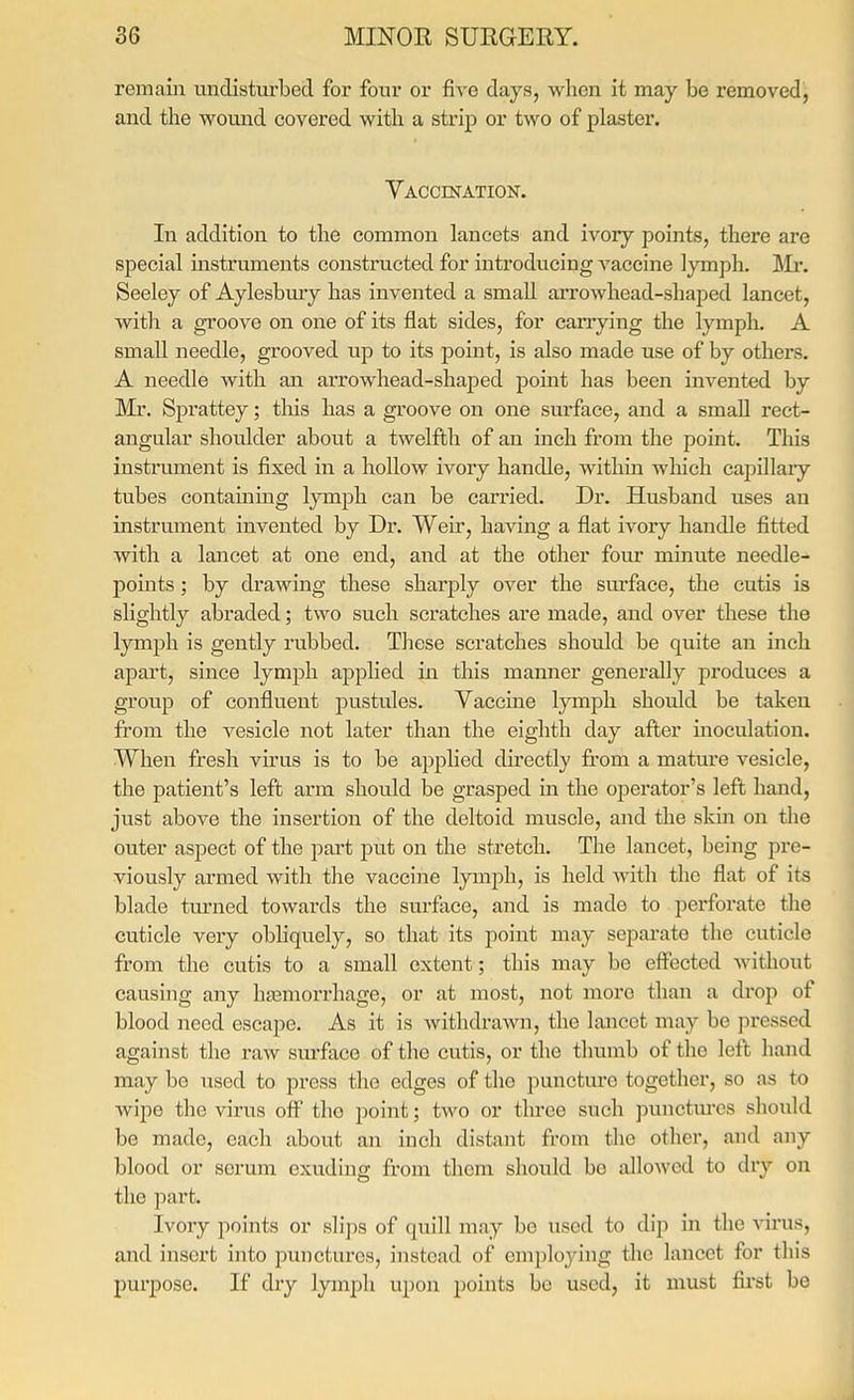 remain undisturbed for four or five days, when it may be removed, and the womid covered with a strip or two of plaster. Yaccination. In addition to the common lancets and ivory points, there are special instruments constructed for introducing vaccine lymph. Mr, Seeley of Aylesbmy has invented a small arrowhead-shaped lancet, with a groove on one of its flat sides, for carrying the Ijnnph, A small needle, grooved up to its point, is also made use of by othei'S. A needle with an arrowhead-shaped point has been invented by Mr. Sprattey; this has a groove on one surface, and a small rect- angular shoulder about a twelfth of an inch from the point. This instrument is fixed in a hollow ivory handle, within which capillary tubes containing lymph can be carried. Dr. Husband uses an instrument invented by Dr. Weir, having a flat ivory handle fitted with a lancet at one end, and at the other four minute needle- points ; by drawing these sharply over the svu'face, the cutis is slightly abraded; two such scratches are made, and over these the lymph is gently rubbed. These scratches should be quite an inch apart, since lymph applied in this manner generally produces a group of confluent pustules. Vaccine lymph should be taken from the vesicle not later than the eighth day after inoculation. When fresh virus is to be applied directly from a mature vesicle, the patient's left arm should be grasped in the operator's left hand, just above the insertion of the deltoid muscle, and the skin on the outer aspect of the part put on the stretch. The lancet, being pre- viously armed with the vaccine lymph, is held with the flat of its blade turned towards the surface, and is made to perforate the cuticle very obhquely, so that its point may sepai-ate tlie cuticle from the cutis to a small extent; this may be effected without causing any haemorrhage, or at most, not more than a drop of blood need escape. As it is withdrawn, the lancet may be pressed against the raw surface of the cutis, or the thumb of the left hand may bo used to press the edges of the puncture together, so as to wipe the virus off the point; two or three such punctures should be made, each about an inch distant from the other, and any blood or serum exuding from them should bo allowed to dry on the part. Ivory points or slips of quill may be used to dip in the virus, and insert into punctures, instead of employing the lancet for tliis purpose. If dry lymph upon points be used, it must first be