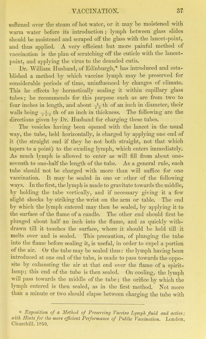 softened over the steam of liot water, or it may be moistened with warm water before its introduction ; lymph between glass slides should be moistened and scraped off the glass with the lancet-point, and thus applied. A very efficient but more painful method of vaccination is the plan of scratching off the cuticle with the lancet- point, and applying the virus to the denuded cutis. Dr. William Husband, of Edinburgh,* has introduced and esta- blished a method by which vaccine lymph may be preserved for considerable periods of time, uninfluenced by changes of climate. This he eifects by hermetically sealing it within capillary glass tubes; he recommends for this pm'pose such as are from two to four inches in length, and about -Jg- th of an inch in diameter, their walls beinor .^i th of an inch in thickness. The following are the directions given by Dr. Husband for charging these tubes. The vesicles having been opened with the lancet m the usual way, the tube, held horizontally, is charged by applying one end of it (the straight end if they be not both straight, not that which tapers to a point) to the exuding lymph, which enters immediately. As much lymph is aIlo\ved to enter as will fill fr'ora about one- seventh to one-half the length of the tube. As a general rule, each tube should not be charged with more than will suffice for one vaccination. It may be sealed in one or other of the following ways. In the first, the lymph is made to gravitate towards the middle, by holding the tube vertically, and if necessaiy giving it a few shght shocks by striking the wrist on the arm or table. The end by which the lymph entered may then be sealed, by applying it to the sm-face of the flame of a candle. The other end should first be plunged about half an inch into the flame, and as quickly with- drawn till it touches the surface, where it should be held till it melts over and is sealed. This precaution, of plunging the tube into the flame before sealing it, is useful, in order to expel a portion of the air. Or the tube may be sealed thus: the lymph having been introduced at one end of the tube, is made to pass towards the oppo- site by exhausting the air at that end over the flame of a spirit- lamp ; this end of the tube is then sealed. On cooling, the lymph will pass towards the middle of the tube; the orifice by Avhich the lymph entered is then sealed, as in the first method. Not more than a minute or two should elapse between charging the tube with * Exposition of a Method of Preserving Vaccine Lymph fluid and active; with Hints for the more efficient Performance of Public Vaccination. London, Churchill, 1869.