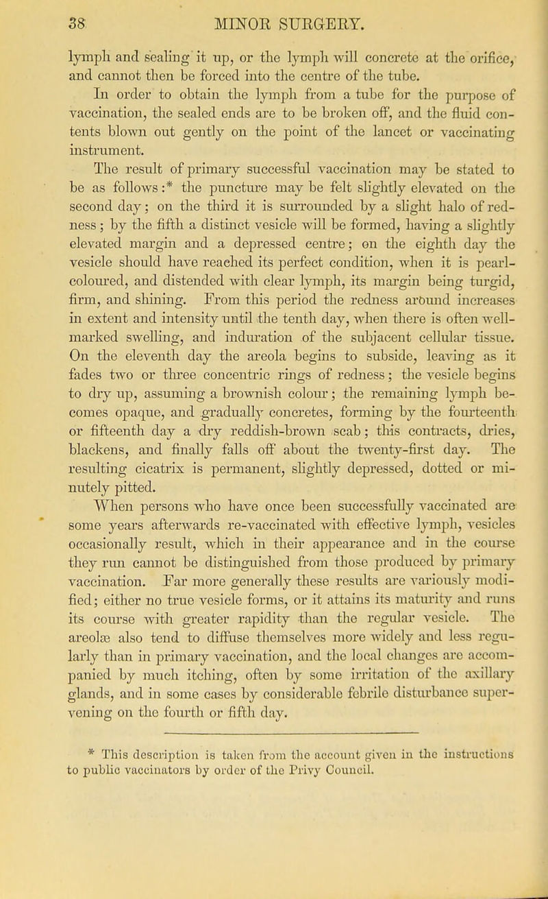 lyinpli and sealing it up, or the lymph will concrete at the orifice, and cannot then be forced into the centre of the tube. In order to obtain the lymph from a tube for the purpose of vaccination, the sealed ends are to be broken off, and the fluid con- tents blown out gently on the point of the lancet or vaccinating instrument. The result of primary successful vaccination may be stated to be as follows :* the puncture may be felt slightly elevated on the second day; on the third it is suiTounded by a slight halo of red- ness ; by the fifth a distinct vesicle will be formed, having a slightly elevated mai'gin and a depressed centi'e; on the eighth day the vesicle should have reached its perfect condition, when it is peaid- colom'ed, and distended with clear lymph, its margin being turgid, firm, and shining. From this period the redness arOmid increases in extent and intensity until the tenth day, when there is often well- marked swelling, and induration of the subjacent cellular tissue. On the eleventh day the areola begins to subside, leaving as it fades two or three concentric rmgs of redness; the vesicle begins to dry up, assuming a brownish colour; the remaining lymph be- comes opaque, and gradually concretes, forming by the foui'teenth or fifteenth day a dry reddish-brown scab; this contracts, dries, blackens, and finally falls oflF about the twenty-first day. Tlie resulting cicatrix is permanent, slightly depressed, dotted or mi- nutely pitted. When persons who have once been successfully vaccinated are some years afterwards re-vaccinated with effective lymph, vesicles occasionally result, which in their appearance and in the course they rmi cannot be distinguished from those produced by pi'imary vaccination. Far more generally these results are vai'iously modi- fied; either no true vesicle forms, or it attains its maturity and runs its course with greater rapidity than the regular vesicle. The areolae also tend to diffuse themselves more widely and less regu- lai'ly than in primary vaccination, and the local changes are accom- panied by much itching, often by some irritation of the axillaiy glands, and in some cases by considerable febrile disturbance super- vening on the fourth or fifth day. * This description is taken from the account given in the instructions to public vaccinators by order of the Privy Council.