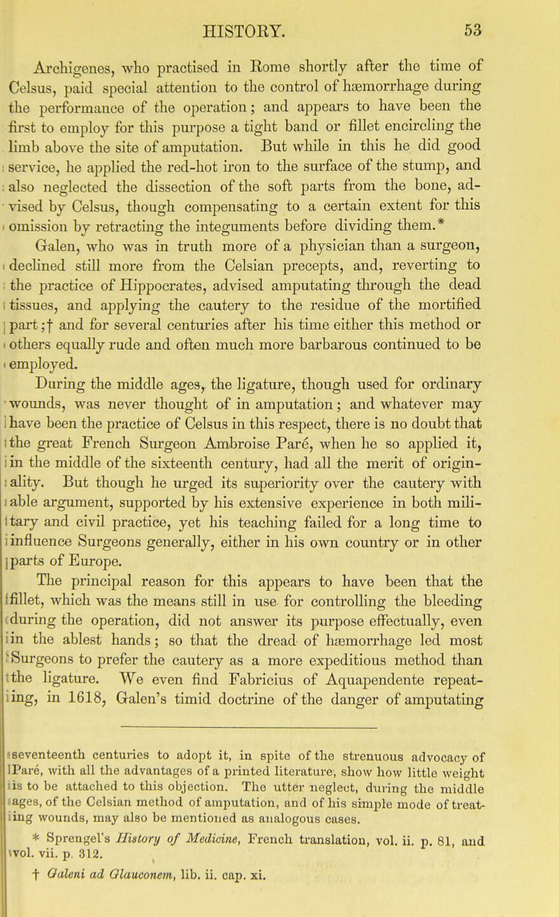 Archigenes, who practised in Eome shortly after the time of Celsus, paid special attention to the control of hsemorrhage during the performance of the operation; and appears to have been the first to employ for this purpose a tight band or fillet encircling the limb above the site of amputation. But while in this he did good ; service, he applied the red-hot iron to the surface of the stump, and ; also neglected the dissection of the soft parts from the bone, ad- • vised by Celsus, though compensating to a certain extent for this I omission by retracting the integuments before dividing them.* Galen, who was in truth more of a physician than a surgeon, I declined still more from the Celsian precepts, and, reverting to : the practice of Hippocrates, advised amputating through the dead I tissues, and applying the cautery to the residue of the mortified j part;f and for several centuries after his time either this method or 1 others equally rude and often much more barbarous continued to be I employed. During the middle ages, the ligature, though used for ordinary wounds, was never thought of in amputation; and whatever may i have been the practice of Celsus in this respect, there is no doubt that 1 the great French Surgeon Ambroise Pare, when he so applied it, i in the middle of the sixteenth century, had all the merit of origin- : ality. But though he urged its superiority over the cautery with i able argument, supported by his extensive experience in both mili- Itary and civil practice, yet his teaching failed for a long time to i influence Surgeons generally, either in his own country or in other ] parts of Europe. The principal reason for this appears to have been that the ffillet, which was the means still in use for controlling the bleeding (during the operation, did not answer its purpose effectually, even iin the ablest hands; so that the dread of hasmorrhage led most 'Surgeons to prefer the cautery as a more expeditious method than tthe ligature. We even find Fabricius of Aquapendente repeat- iing, in 1618, Galen's timid doctrine of the danger of amputating sseventeenth centuries to adopt it, in spite of the strenuous advocacy of IPare, with all the advantages of a printed literature, show how little weight lis to be attached to this objection. The utter neglect, dtiring the middle lages, of the Celsian method of amputation, and of his simple mode of treat- iing wounds, may also be mentioned as analogous cases. * Sprengel's History of Medicine, French translation, vol, ii. p. 81, and ivol. vii. p. 312. t Oaleni ad Olauconem, lib. ii. cap. xi.