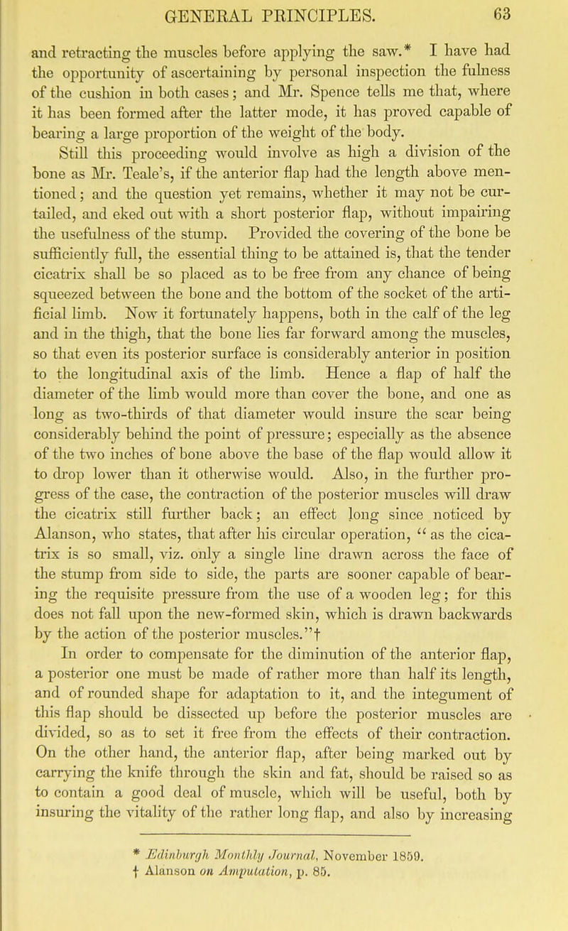 and retracting the mnscles before applying the saw.* I have had the opportunity of ascertaining by personal inspection the fuhiess of the eusliion in both cases; and Mr. Spence tells me that, where it has been formed after the latter mode, it has proved capable of bearing a large proportion of the weight of the body. StiU this proceeding would involve as high a division of the bone as Mr. Teale's, if the anterior flap had the length above men- tioned ; and the question yet remains, whether it may not be cur- tailed, and eked out with a short posterior flap, without impairing the usefulness of the stump. Provided the covering of the bone be sufficiently foil, the essential thing to be attained is, that the tender cicatrix shall be so placed as to be free from any chance of being squeezed between the bone and the bottom of the socket of the arti- ficial limb. Now it fortunately happens, both in the calf of the leg and in the thigh, that the bone lies far forward among the muscles, so that even its posterior surface is considerably anterior in position to the longitudinal axis of the limb. Hence a flap of half the diameter of the limb would more than cover the bone, and one as long as two-thirds of that diameter would insure the scar being considerably behind the point of pressure; especially as the absence of the two inches of bone above the base of the flap would allow it to drop lower than it otherwise would. Also, in the forther pro- gress of the case, the contraction of the posterior muscles will draw the cicatrix still fui'ther back; an effect long since noticed by Alanson, who states, that after his circular operation,  as the cica- trix is so small, viz. only a single line drawn across the face of the stump from side to side, the parts are sooner capable of bear- ing the requisite pressure from the use of a wooden leg; for this does not fall upon the new-formed skin, which is drawn backwards by the action of the posterior muscles, f In order to compensate for the diminution of the anterior flap, a posterior one must be made of rather more than half its length, and of rounded shape for adaptation to it, and the integument of this flap should be dissected up before the posterior muscles are divided, so as to set it free from the effects of their contraction. On the other hand, the anterior flap, after being marked out by carrying the knife through the skin and fat, should be raised so as to contain a good deal of muscle, which will be useful, both by insuring the vitality of the rather long flap, and also by increasing * Edinburgh Monthly Journal, November 1859. f Alanson on Anipulation, jj. 85.