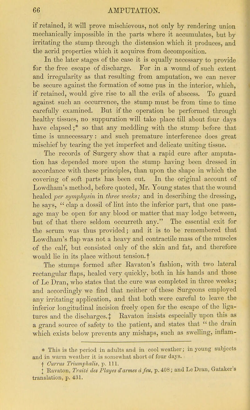 if retained, it will prove mischievous, not only by rendering union mechanically impossible in the parts where it accumulates, but by irritating the stump through the distension which it produces, and the acrid properties which it acquires from decomposition. In the later stages of the case it is equally necessary to provide for the free escape of discharge. For in a wound of such extent and ii'regularity as that resulting from amputation, we can never be secure against the formation of some pus in the interior, which, if retained, would give rise to all the evils of abscess. To guard against such an occurrence, the stump must be from time to time carefully examined. But if the operation be performed tlirough healthy tissues, no suppuration will take place till about four days have elapsed ;* so that any meddling with the stump before that time is unnecessary: and such premature interference does great mischief by tearing the yet imperfect and delicate uniting tissue. The records of Surgery show that a rapid cure after amputa- tion has depended more upon the stump having been dressed in accordance with these principles, than upon the shape in which the covering of soft parts has been cut. Li the original account of Lowdliam's method, before quoted, Mr. Young states that the woimd healed per symphysin in three weeks; and in describmg the dressing, he says,  clap a dossil of lint into the inferior part, that one pass- age may be open for any blood or matter that may lodge between, but of that there seldom occurreth any. The essential exit for the serum was thus provided; and it is to be remembered that Lowdham's flap was not a heavy and contractile mass of the muscles of the calf, but consisted only of the skin and fat, and therefore would lie in its place without tension, f The stumps formed after Eavaton's fashion, with two lateral rectangular flaps, healed very quickly, both in his hands and those of Le Dran, who states that the cure was completed in three weeks; and accordingly we find that neither of these Surgeons employed any irritating application, and that both were careful to leave the inferior longitudinal incision freely open for the escape of the liga- tures and the discharges. J Ravaton insists especially upon this as a grand source of safety to the patient, and states that the drain which exists below prevents any mishaps, such as swelling, inflam- * This is the period in adults and in cool weather; in young subjects and in warm weather it is somewhat short of four days, f Gurms Triumphalis, p. 111. I Eavaton, Traitti des Playes d'armes dfeu, p. 408; and Le Dran, Gataker's translation, p. 431.