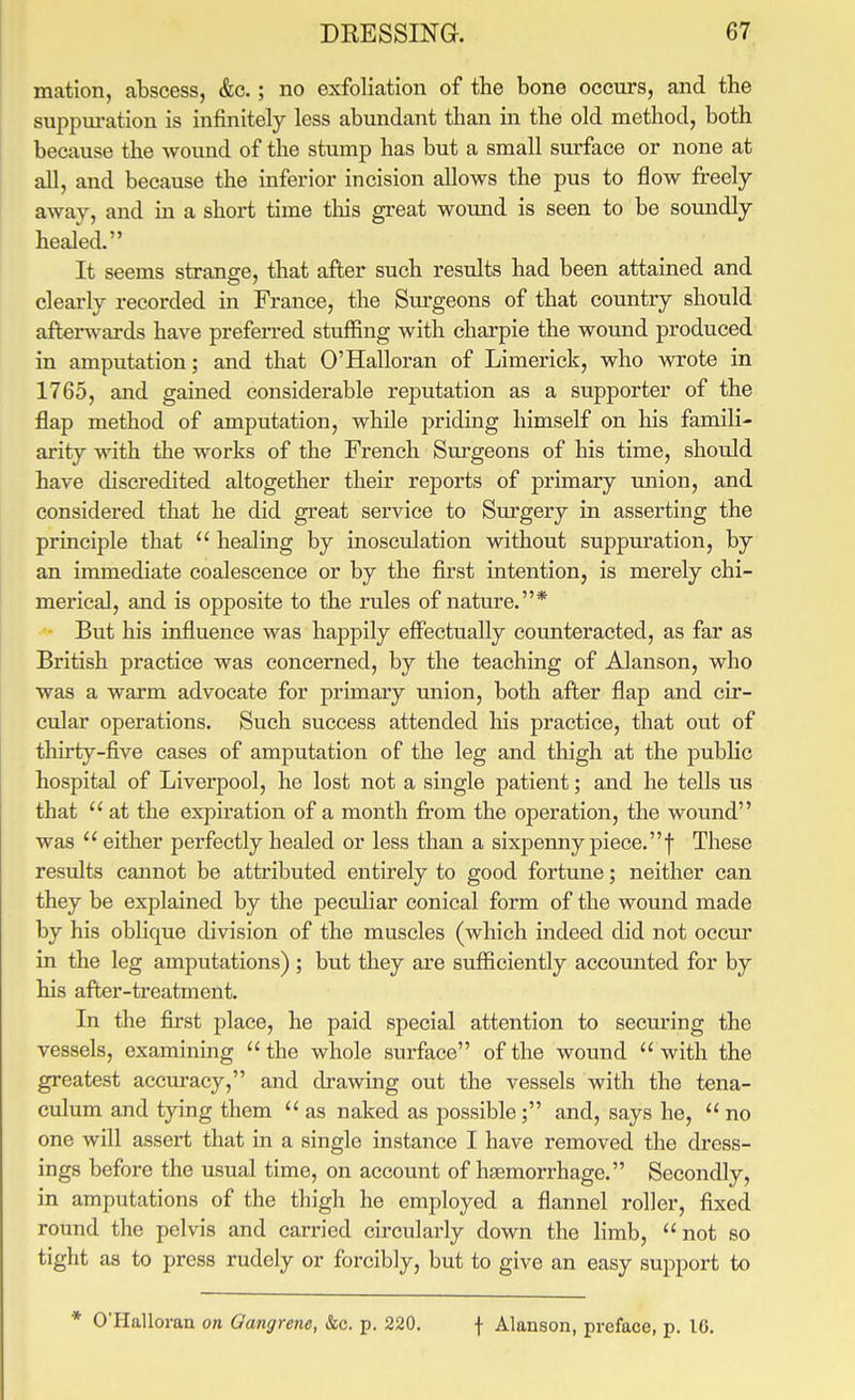 mation, abscess, &c.; no exfoliation of the bone occurs, and the suppui-ation is infinitely less abundant than in the old method, both because the wound of the stump has but a small surface or none at all, and because the inferior incision allows the pus to flow freely away, and in a short time this great wound is seen to be soundly healed. It seems strange, that after such results had been attained and clearly recorded in France, the Surgeons of that country should afterwards have preferred stuffing with charpie the wound produced in amputation; and that O'Halloran of Limerick, who wrote in 1765, and gained considerable reputation as a supporter of the flap method of amputation, while priding himself on his famili- arity with the works of the French Surgeons of his time, shoidd have discredited altogether their reports of primary union, and considered that he did great service to Surgery in asserting the principle that  healing by inosculation without suppuration, by an immediate coalescence or by the first intention, is merely chi- merical, and is opposite to the rules of nature.* But his influence was happily effectually counteracted, as far as British practice was concerned, by the teaching of Alanson, who was a warm advocate for primary union, both after flap and cir- cular operations. Such success attended his practice, that out of thirty-five cases of amputation of the leg and thigh at the public hospital of Liverpool, he lost not a single patient; and he tells us that  at the expiration of a month from the operation, the wound was  either perfectly healed or less than a sixpenny piece, f These results cannot be attributed entirely to good fortune; neither can they be explained by the peculiar conical form of the wound made by his oblique division of the muscles (which indeed did not occvu* in the leg amputations) ; but they are sufficiently accounted for by his after-ti'eatnient. In the first place, he paid special attention to securing the vessels, examining  the whole surface of the wound  with the greatest accm-acy, and drawing out the vessels with the tena- culum and tying them  as naked as possible; and, says he, no one will assert that in a single instance I have removed the dress- ings before the usual time, on account of haemorrhage. Secondly, in amputations of the thigh he employed a flannel roller, fixed round the pelvis and carried circularly down the limb, not so tight as to press rudely or forcibly, but to give an easy support to * O'Halloran on Gangrene, &c. p. 220. f Alanson, preface, p. 10.