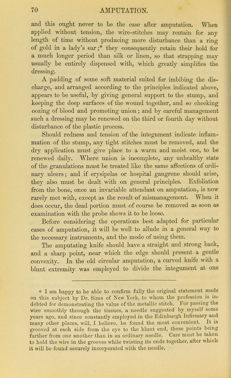 and this ought never to be the case after amputation. When applied without tension, the wire-stitches may remain for any length of time without producing more disturbance than a ring of gold in a lady's ear;* they consequently retain theii hold for a much longer period than silk or linen, so that strapping may usually be entirely dispensed with, which greatly simpUfies the dressing. A padding of some soft material suited for imbibing the dis- charge, and arranged according to the principles indicated above, appears to be useful, by giving general support to the stump, and keeping the deep surfaces of the wound together, and so checking oozing of blood and promoting union; and by careful management such a dressing may be renewed on the third or fourth day without distm'bance of the plastic process. Should redness and tension of the integument indicate inflam- mation of the stump, any tight stitches must be removed, and the dry application must give place to a warm and moist one, to be renewed daily. Where union is in<x)mplete, any unhealthy state of the granulations must be treated lilie the same affections of ordi- nary ulcers; and if erysipelas or hospital gangrene should aiise, they also must be dealt with on general principles. Exfohation from the bone, once an invariable attendant on amputation, is now rarely met with, except as the result of mismanagement. When it does occur, the dead portion must of course be removed as soon as examination with the probe shows it to be loose. Before considering the operations best adapted for particular cases of amputation, it will be well to allude in a general way to the necessary instruments, and the mode of using them. The amputating knife should have a sti'aight and strong back, and a sharp point, near which the edge should present a gentle convexity. In the old circular amputation, a cm-ved knife with a blunt extremity was employed to divide the integument at one * I am happy to be able to confirm fully the original statement made on this subject by Dr. Sims of New York, to whom the profession is in- debted for demonstrating the value of the metallic stitch. For passing the wire smoothly through the tissues, a needle suggested by myself some years ago, and since constantly employed in tbe Edinburgh Infirmaiy and many other places, will, I believe, be found the most convenient. It is grooved at each side from the eye to the blunt end, these points being further from one another than in an ordinary needle. Care must be taken to hold the wire in the grooves while twisting its ends together, after which it will be found secui'ely incorporated with the needle.