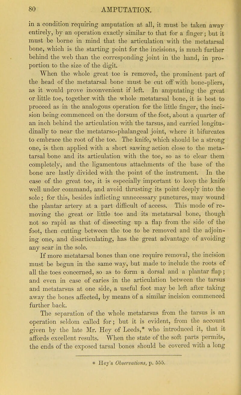 in a condition requiring amputation at all, it must be taken away entirely, by an operation exactly similar to that for a finger; but it must be borne in mind that the articulation with the metatarsal bone, which is the starting point for the incisions, is much further behind the web than the corresponding joint in the hand, in pro- portion to the size of the digit. When the whole great toe is removed, the prominent part of the head of the metatarsal bone must be cut off with bone-pliers, as it would prove inconvenient if left. In amputating the great or little toe, together with the whole metatarsal bone, it is best to proceed as in the analogous operation for the little finger, the inci- sion being commenced on the dorsum of the foot, about a quarter of an inch behind the articulation with the tarsus, and carried longitu- dinally to near the metatarso-phalangeal joint, where it bifurcates to embrace the root of the toe. The knife, which should be a strong one, is then applied with a short sawing action close to the meta- tarsal bone and its articulation with the toe, so as to clear them completely, and the ligamentous attachments of the base of the bone are lastly divided with the point of the instrument. In the case of the great toe, it is especially important to keep the knife well under command, and avoid thrusting its point deeply into the sole; for this, besides inflicting unnecessary punctures, may woimd the plantar artery at a part difficult of access. This mode of re- moving the great or little toe and its metatarsal bone, though not so rapid as that of dissecting up a flap fi'om the side of the foot, then cutting between the toe to be removed and the adjoin- ing one, and disarticulating, has the great advantage of avoiding any scar in the sole. If more metatarsal bones than one require removal, the incision must be begun in the same way, but made to include the roots of all the toes concerned, so as to form a dorsal and a plantar flap; and even in case of caries in the articulation between the tarsus and metatarsus at one side, a useful foot may be left after taking away the bones affected, by means of a similar incision commenced further back. Tlie separation of the whole metatarsus fi-om the tarsus is an operation seldom called for; but it is evident, from the account given by the late Mr. Hey of Leeds,* who introduced it, that it aff'ords excellent results. When the state of the soft parts permits, the ends of the exposed tarsal bones should be covered with a long * Ileys Observations, p. 555.