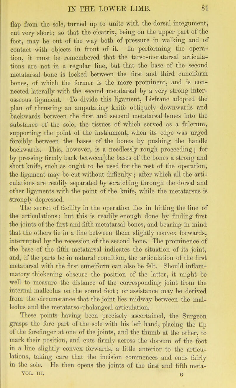 flap from the sole, turned up to luiite with the dorsal integument, cut very short; so that the cicatrix, being on the upper part of the foot, maj be out of the way both of pressure in walking and of contact with objects in front of it. In performing the opera- tion, it must be remembered that the tarso-metatarsal articula- tions ai-e not in a regular line, but that the base of the second metatarsal bone is locked between the first and third cuneiform bones, of which the former is the more prominent, and is con- nected laterally with the second metatarsal by a very strong inter- osseous ligament. To divide tliis ligament, Lisfranc adopted the plan of tlu'usting an amputating knife obhquely downwards and backwai'ds between the first and second metatarsal bones into the substance of the sole, the tissues of which sei'ved as a fulcrum, supporting the point of the instrument, when its edge was urged forcibly between the bases of the bones by pushing the handle backwards. This, however, is a needlessly rough proceeding; for by pressing firmly back between^the bases of the bones a strong and short knife, such as ought to be used for the rest of the operation, the ligament may be cut without difficulty; after which all the arti- culations are readily separated by scratching through the dorsal and other ligaments with the point of the knife, while the metatarsus is strongly depressed. The secret of facility in the operation lies in hitting the line of the articulations; but this is readily enough done by finding first the joints of the first and fifth metatarsal bones, and bearing in mind that the others He in a line between them slightly convex forwards, interrupted by the recession of the second bone. The prominence of the base of the fifth metatarsal indicates the situation of its joint, and, if the parts be in natural condition, the articulation of the first metatarsal with the first cuneiform can also be felt. Should inflam- matory thickening obscure the position of the latter, it might be well to measure the distance of the corresponding joint from the internal malleolus on the sound foot; or assistance may be derived from the circumstance that the joint lies midway between the mal- leolus and the metatarso-phalangeal articulation. These points having been precisely ascertained, the Surgeon grasps the fore part of the sole with his left hand, placing the tip of the forefinger at one of the joints, and the thumb at the other, to mark their position, and cuts firmly across the dorsum of the foot in a line slightly convex forwards, a httle anterior to the articu- lations, taking care that the incision commences and ends fairly in the sole. He then opens the joints of the first and fifth meta- VOL. III. Q