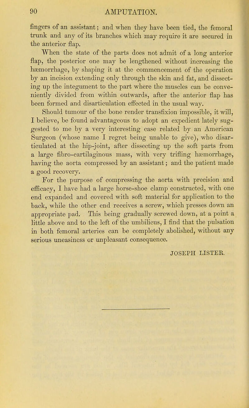 fingers of an assistant; and when they have been tied, the femoral trunk and any of its branches which may require it are secured in the anterior flap. When the state of the parts does not admit of a long anterior flap, the posterior one may be lengthened without increasing the hsemorrhage, by shaping it at the commencement of the operation by an incision extending only through the skin and fat, and dissect- ing up the integument to the part where the muscles can be conve- niently divided fi'om within outwards, after the anterior flap has been formed and disarticulation effected in the usual way. Shoidd tumour of the bone render transfixion impossible, it will, I believe, be found advantageous to adopt an expedient lately sug- gested to me by a very interesting case related by an American Surgeon (whose name I regret being unable to give), who disar- ticulated at the hip-joint, after dissecting up the soft parts from a large fibro-cartilagiuous mass, with very trifling hasmoiThage, having the aorta compressed by an assistant; and the patient made a good recovery. For the piu'pose of compressing the aorta with precision and efficacy, I have had a large horse-shoe clamp constructed, with one end expanded and covered with soft material for application to the back, while the other end receives a screw, which presses down an appropriate pad. This being gradually screwed down, at a point a little above and to the left of the umbihcus, I find that the pulsation in both femoral arteries can be completely abohshed, without any serious uneasiness or unpleasant consequence. JOSEPH LISTER.
