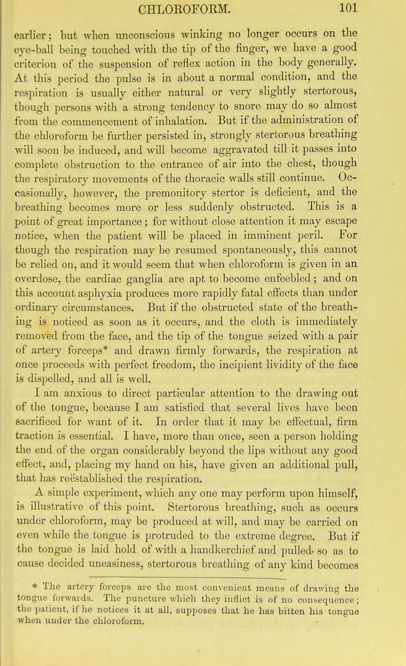 earlier; but when unconscious winking no longer occurs on the eye-ball being touched with the tip of the finger, we have a good criterion of the suspension of reflex action in the body generally. At this period the pulse is in about a normal condition, and the respiration is usually either natural or very slightly stertorous, though persons with a strong tendency to snore may do so almost from the commencement of inhalation. But if the administration of the chloroform be further persisted in, sti-ongly stertorous breathing will soon be induced, and will become aggravated till it passes into complete obstruction to the entrance of air into the chest, though the respiratory movements of the thoracic walls still continue. Oc- casionally, however, the premonitoiy stertor is deficient, and the breathing becomes mox'e or less suddenly obstructed. This is a point of great importance; for without close attention it may escape notice, when the patient will be placed in imminent peril. For though the respiration may be resumed spontaneously, this cannot be relied on, and it would seem that when chloroform is given in an overdose, the cardiac ganglia are apt to become enfeebled; and on this account asphyxia produces more rapidly fatal effects than under ordinaiy circumstances. But if the obstructed state of the breath- ing is noticed as soon as it occm's, and the cloth is immediately removed from the face, and the tip of the tongue seized with a pair of artery forceps* and drawn firmly forwards, the respiration at once proceeds with perfect freedom, the incipient lividity of the face is dispelled, and all is well. I am anxious to direct particular attention to the drawing out of the tongue, because I am satisfied that several lives have been sacrificed for want of it. In order that it may be effectual, firm traction is essential. I have, more than once, seen a person holding the end of the organ considerably beyond the lips without any good effect, and, placing my hand on his, have given an additional pull, that has reestablished the respiration. A simple experiment, which any one may perform upon himself, is illustrative of this point. Stertorous breathing, such as occurs under chloroform, may be produced at will, and may be carried on even while the tongue is protruded to the exti'eme degree. But if the tongue is laid hold of with a handkerchief and pulled, so as to cause decided uneasiness, stertorous breathing of any kind becomes * The artery forceps are the most convenient means of drawing the tongue forwards. The puncture which they inflict is of no consequence; the patient, if he notices it at all, supposes that he has bitten his tongue when under the chlorofoiin.