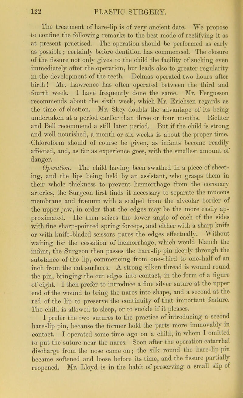 Tlie treatment of hare-lip is of very ancient date. We propose to confine the following remarks to the best mode of rectifying it as at present practised. The operation should be performed as early as possible; certainly before dentition has commenced. The closure of the fissure not only gives to the child the facility of sucking even immediately after the operation, but leads also to greater regularity in the development of the teeth. Delmas operated two hours after birth! Mr. Lawrence has often operated between the third and fourth week. I have frequently done the same. Mr. Fergusson recommends about the sixth week, which Mr. Erichsen regards as the time of election. Mr. Skey doubts the advantage of its being undertaken at a period earlier than three or four months. Richter and Bell recommend a still later period. But if the child is strong and well noui'ished, a month or six weeks is about the proper time. Chloroform should of course be given, as infants become readily affected, and, as far as experience goes, with the smallest amomit of danger. Operation. Tlie child having been swathed in a piece of sheet- ing, and the lips being held by an assistant, who grasps them in their whole thiclaiess to prevent haemorrhage from the coronary arteries, the Sm'geon first finds it necessary to separate the mucous membrane and frjenum with a scalpel from the alveolar border of the upper jaw, in order that the edges may be the more easily ap- proximated. He then seizes the lower angle of each of the sides with fine sharp-pointed spring forceps, and either with a sharp knife or with knife-bladed scissors pares the edges eflFectually. Without waiting for the cessation of hasmorrhage, which would blanch the infant, the Surgeon then passes the hare-hp pm deeply through the substance of the lip, commencing from one-third to one-half of an inch fi-om the cut surfaces. A strong silken thread is wound round the pin, bringing the cut edges into contact, in the form of a figure of eight. I then prefer to introduce a fine silver sutm-e at the upper end of the wound to bring the nares into shape, and a second at the red of the lip to jDreserve the continuity of that important feature. The child is allowed to sleep, or to suclde if it pleases. I prefer the two sutures to the practice of introducing a second hare-lip pin, because the former hold the parts more immovably in contact. I operated some time ago on a child, in whom I omitted to put the sutm^e near the nares. Soon after the operation catarrhal discharge fi-om the nose came on; the silk round the haro-Hj) pm became softened and loose before its time, and the fissure partially reopened. Mr. Lloyd is in the habit of preserving a small slip of