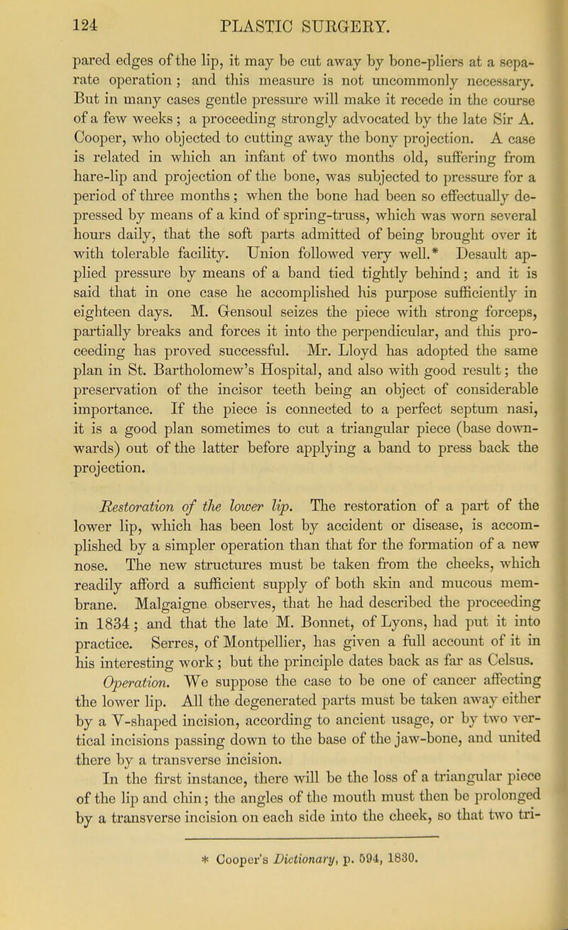 pared edges of the lip, it may be cut away by bone-pliers at a sepa- rate operation ; and this measure is not uncommonly necessary. But in many cases gentle pressure will make it recede in the course of a few weeks; a proceeding strongly advocated by the late Sir A. Cooper, who objected to cutting away the bony projection. A case is related in which an infant of two months old, suffering from hare-lip and projection of the bone, was subjected to pressure for a period of tliree months; when the bone had been so effectually de- pressed by means of a kind of spring-truss, which was worn several hours daily, that the soft parts admitted of being brought over it with tolerable facihty. Union followed very well.* Desault ap- plied pressure by means of a band tied tightly behind; and it is said that in one case he accomplished his pm-pose sufficiently in eighteen days. M. Gensoul seizes the piece with strong forceps, partially breaks and forces it into the perpendicular, and tliis pro- ceeding has proved successful. Mr. Lloyd has adopted the same plan in St. Bartholomew's Hospital, and also with good result; the preservation of the incisor teeth being an object of considerable importance. If the piece is connected to a perfect septum nasi, it is a good plan sometimes to cut a triangular piece (base down- wards) out of the latter befoi-e applying a band to press back the projection. Restoration of the lower lip. Tlie restoration of a part of the lower lip, which has been lost by accident or disease, is accom- plished by a simpler operation than that for the formation of a new nose. The new structures must be taken from the cheeks, which readily afford a sufficient supply of both skin and mucous mem- brane. Malgaigne observes, that he had described the proceeding in 1834; and that the late M. Bonnet, of Lyons, had put it into practice. Serres, of Montpellier, has given a full account of it in his interesting work; but the principle dates back as fai' as Celsus. Operation. We suppose the case to be one of cancer affectmg the lower lip. All the degenerated parts must be taken away either by a V-shaped incision, according to ancient usage, or by two ver- tical incisions passing down to the base of the jaw-bone, and united there by a transverse incision. In the first instance, there will be the loss of a triangular piece of the lip and chin; the angles of the mouth must then be prolonged by a transverse incision on each side into the cheek, so that two tri- * Coopex-'s Dictionary, p. 594, 1830.