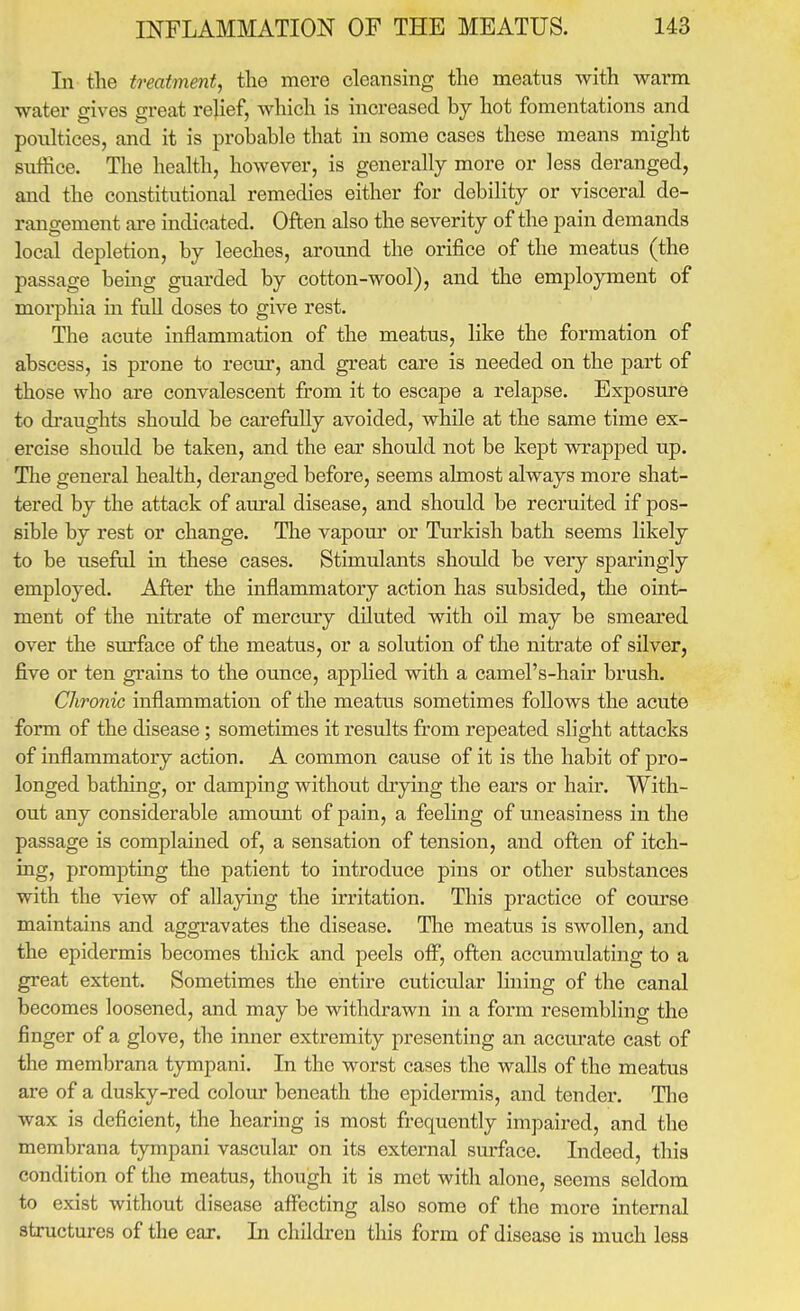 In the treatmentf the mere cleansing the naeatus with warm water gives great relief, which is increased by hot fomentations and poultices, and it is probable that in some cases these means might suffice. The health, however, is generally more or less deranged, and the constitutional remedies either for debility or visceral de- rangement are indicated. Often also the severity of the pain demands local depletion, by leeches, around the orifice of the meatus (the passage being guarded by cotton-wool), and the employment of morphia in fuU doses to give rest. The acute inflammation of the meatus, like the formation of abscess, is prone to recur, and great care is needed on the joart of those who are convalescent from it to escape a relapse. Exposure to draughts should be carefiilly avoided, while at the same time ex- ercise should be taken, and the ear should not be kept wrapped up. The general health, deranged before, seems almost always more shat- tered by the attack of aural disease, and should be recruited if pos- sible by rest or change. The vapour or Turkish bath seems likely to be usefid in these cases. Stimulants should be very sparingly employed. After the inflammatory action has subsided, the oint- ment of the nitrate of mercury diluted with oil may be smeared over the surface of the meatus, or a solution of the nitrate of silver, five or ten grains to the ounce, applied with a camel's-hair brush. Chronic inflammation of the meatus sometimes follows the acute form of the disease; sometimes it results from repeated slight attacks of inflammatory action. A common cause of it is the habit of pro- longed bathing, or damping without drying the ears or hair. With- out any considerable amomit of pain, a feeling of uneasiness in the passage is complained of, a sensation of tension, and often of itch- ing, prompting the patient to introduce pins or other substances with the view of allaying the irritation. This practice of course maintains and aggravates the disease. The meatus is swollen, and the epidermis becomes thick and peels off, often accumulating to a great extent. Sometimes the entire cuticular lining of the canal becomes loosened, and may be withdrawn in a form resembling the finger of a glove, the inner extremity presenting an accurate cast of the membrana tympani. In the worst cases the walls of the meatus are of a dusky-red colour beneath the epidermis, and tender. Tlie wax is deficient, the hearing is most frequently impaired, and the membrana tympani vascular on its external sm-face. Indeed, this condition of the meatus, though it is met with alone, seems seldom to exist without disease affecting also some of the more internal structures of the ear. In children this form of disease is much less