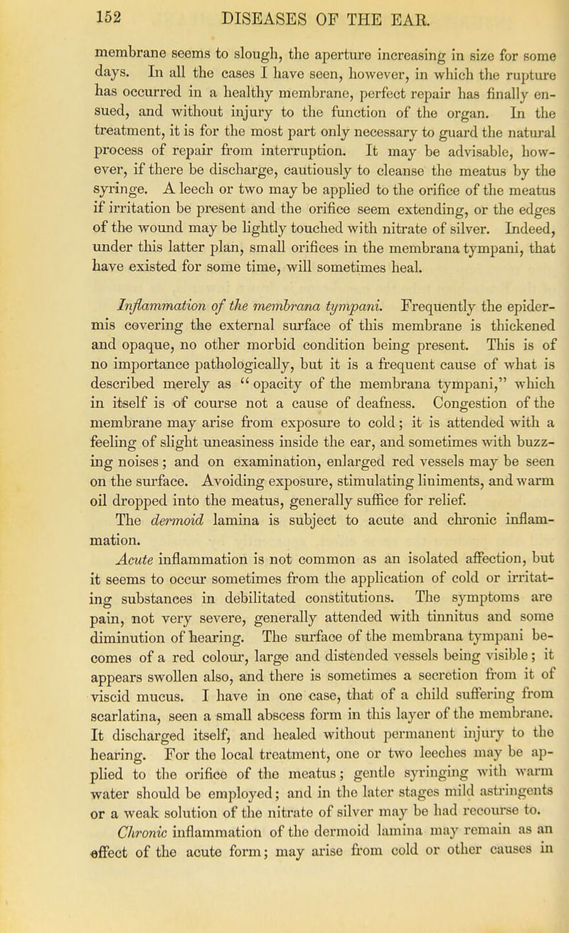 membrane seems to slougli, the aperture increasing in size for some days. In all the cases I have seen, however, in which the rupture has occurred in a healthy membrane, perfect repair has finally en- sued, and without injury to the function of the organ. In the treatment, it is for the most part only necessary to guard the natural process of repair from interruption. It may be advisable, how- ever, if there be discharge, cautiously to cleanse the meatus by the syringe. A leech or two may be applied to the orifice of the meatus if irritation be present and the orifice seem extending, or the edges of the wound may be lightly touched with nitrate of silver. Indeed, under this latter plan, small orifices in the membrana tympani, that have existed for some time, will sometimes heal. Inflammation of the membrana tympani. Frequently the epider- mis covering the external surface of this membrane is thickened and opaque, no other morbid condition being present. This is of no importance pathologically, but it is a frequent cause of what is described merely as  opacity of the membrana tympani, which in itself is of com-se not a cause of deafness. Congestion of the membrane may arise from exposure to cold; it is attended with a feeling of slight uneasiness inside the ear, and sometimes with buzz- ing noises; and on examination, enlarged red vessels may be seen on the surface. Avoiding exj)0sure, stimulating liniments, and warm oil dropped into the meatus, generally suffice for relief The dermoid lamina is subject to acute and chronic inflam- mation. Acute inflammation is not common as an isolated afflsction, but it seems to occur sometimes from the application of cold or irritat- ing substances in debilitated constitutions. The symptoms are pain, not very severe, generally attended with tmnitus and some diminution of Tieariug. The sui-faoe of tlie membrana tympani be- comes of a red colour, large and distended vessels being visible; it appears swollen also, and there is sometimes a secretion from it of viscid mucus. I have in one case, that of a child suffering from scarlatina, seen a small abscess form in this layer of the membrane. It discharged itself, and healed without permanent injury to the hearing. For the local treatment, one or two leeches may be ap- plied to the orifice of the meatus; gentle syringing with warm water should be employed; and in the later stages mild astringents or a weak solution of the nitrate of silver may be had recourse to. Chronic inflammation of the dermoid lamina may remain as an effect of the acute form; may ai'ise from cold or other causes in