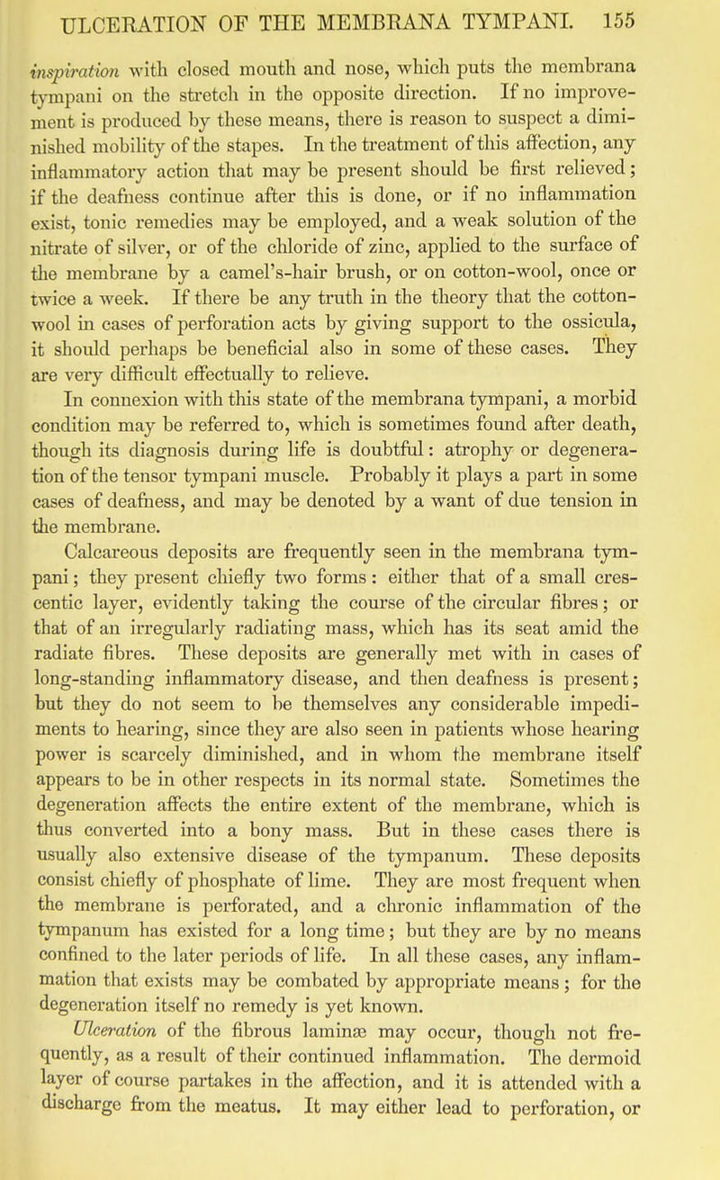 inspiration with closed mouth and nose, which puts the membrana tympani on the sti-etch in the opposite direction. If no improve- ment is produced by these means, there is reason to suspect a dimi- nished mobihty of the stapes. In the treatment of this affection, any inflammatory action that may be present should be first relieved; if the deafness continue after this is done, or if no inflammation exist, tonic remedies may be employed, and a weak solution of the nitrate of silver, or of the chloride of zinc, applied to the surface of the membrane by a camel's-hair brush, or on cotton-wool, once or twice a week. If there be any truth in the theory that the cotton- wool in cases of perforation acts by giving support to the ossicula, it should perhaps be beneficial also in some of these cases. They are very difficult effectually to relieve. In connexion with this state of the membrana tympani, a morbid condition may be referred to, which is sometimes found after death, though its diagnosis during life is doubtful: atrophy or degenera- tion of the tensor tympani muscle. Probably it plays a part in some cases of deafness, and may be denoted by a want of due tension in the membrane. Calcareous deposits are frequently seen in the membrana tym- pani; they present chiefly two forms: either that of a small cres- centic layer, evidently taking the course of the circular fibres; or that of an irregularly radiating mass, which has its seat amid the radiate fibres. These deposits are generally met with in cases of long-standing inflammatory disease, and then deafness is present; but they do not seem to be themselves any considerable impedi- ments to hearing, since they are also seen in patients whose hearing power is scarcely diminished, and in whom the membrane itself appears to be in other respects in its normal state. Sometimes the degeneration affects the entire extent of the membrane, which is thus converted into a bony mass. But in these cases there is usually also extensive disease of the tympanum. These deposits consist chiefly of phosphate of lime. They are most frequent when the membrane is perforated, and a clu'onic inflammation of the tympanum has existed for a long time; but they are by no means confined to the later periods of life. In all these cases, any inflam- mation that exists may be combated by appropriate means ; for the degeneration itself no remedy is yet known. Ulceration of the fibrous lamina) may occur, though not fi*e- quently, as a result of their continued inflammation. The dermoid layer of course partakes in the affection, and it is attended with a discharge jfrom the meatus. It may either lead to perforation, or