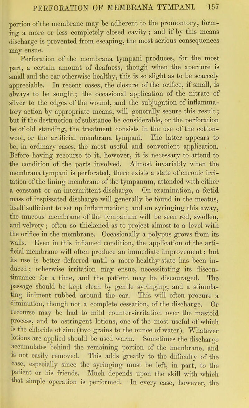 portion of the membrane may be adherent to the promontory, form- ing a more or less completely closed cavity; and if by this means discharge is prevented from escaping, the most serious consequences may ensue. Perforation of the membrana tympani produces, for the most part, a certain amount of deafness, though w^hen the aperture is small and the ear otherwise healthy, this is so slight as to be scarcely appreciable. In recent cases, the closure of the orifice, if small, is always to be sought; the occasional application of the nitrate of silver to the edges of the wound, and the subjugation of inflamma- tory action by appropriate means, will generally secure this result; but if the destruction of substance be considerable, or the perforation be of old standing, the treatment consists in the use of the cotton- wool, or the artificial membrana tympani. The latter appears to be, in ordinary cases, the most useful and convenient application. Before having recourse to it, however, it is necessary to attend to the condition of the parts involved. Almost invariably when the membrana tympani is perforated, there exists a state of chronic irri- tation of the lining membrane of the tympanum, attended with either a constant or an intermittent discharge. On examination, a foetid mass of inspissated discharge will generally be found in the meatus, itself sufficient to set up inflammation; and on syringing this away, the mucous membrane of the tympanum will be seen red, swollen, and velvety; often so thickened as to project almost to a level w^ith the orifice in the membrane. Occasionally a polypus grows from its walls. Even in this inflamed condition, the application of the arti- ficial membrane w^ill often produce an immediate improvement; but its use is better deferred mitil a more healthy state has been in- duced ; otherwise irritation may ensue, necessitating its discon- tinuance for a time, and the patient may be discouraged. The passage should be kept clean by gentle syringing, and a stimula- ting liniment rubbed around the ear. This will often procure a diminution, though not a complete cessation, of the discharge. Or recourse may be had to mild counter-irritation over the mastoid process, and to astringent lotions, one of the most useful of which is the chloride of zinc (two grains to the ounce of water). Whatever lotions are applied should be used warm. Sometimes the discharge accumulates behind the remaining portion of the membrane, and is not easily removed. This adds greatly to the difficulty of the case, especially since the syringing must be left, in part, to the patient or his friends. Much depends upon the skill with which that simple operation is performed. In every case, however, the