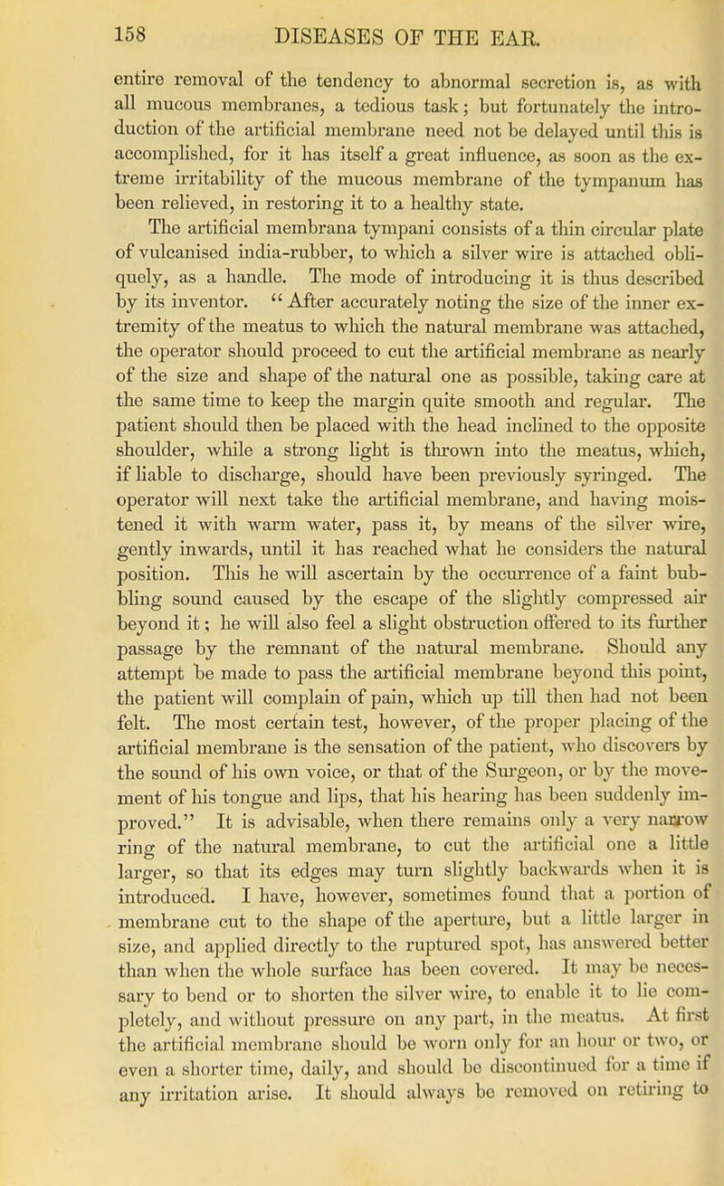 entire removal of the tendency to abnormal secretion is, as witk all mucous membraneSj a tedious task; but fortunately the intro- duction of the artificial membrane need not be delayed until this is accomplished, for it has itself a great influence, as soon as the ex- treme irritability of the mucous membrane of the tympanum has been relieved, in restoring it to a healthy state. The artificial membrana tympani consists of a thin circular plate of vulcanised india-rubber, to which a silver wire is attached obli- quely, as a handle. The mode of introducing it is thus described by its inventor.  After accurately noting the size of the inner ex- tremity of the meatus to which the natural membrane was attached, the operator should proceed to cut the artificial membrane as nearly of the size and shape of the natural one as possible, taking care at the same time to keep the margin quite smooth and regular. Tlie patient should then be placed with the head mclined to the opposite shoulder, while a strong light is thrown into the meatus, which, if liable to discharge, should have been previously syringed. The operator will next take the artificial membrane, and having mois- tened it with warm water, pass it, by means of the silver wire, gently inwards, until it has reached what he considers the natural position. This he will ascertain by the occurrence of a faint bub- bling somid caused by the escape of the slightly compressed air beyond it; he will also feel a slight obstruction offered to its further passage by the remnant of the natm'al membrane. Should any attempt be made to j)ass the ai'tificial membrane beyond this point, the patient will complain of pain, which up till then had not been felt. The most certain test, however, of the proper placing of the artificial membrane is the sensation of the patient, who discovers by the sound of his own voice, or that of the Surgeon, or by the move- ment of his tongue and lips, that his hearing has been suddenly im- proved. It is advisable, when there remains only a very naa'ow ring of the natural membrane, to cut the ai'tificial one a little larger, so that its edges may turn slightly backwards when it is introduced. I have, however, sometimes found that a portion of membrane cut to the shape of the aperture, but a little larger in size, and applied directly to the ruptured spot, has answered better than when the whole sm-face has been covered. It may be neces- sary to bend or to shorten the silver wire, to enable it to lie com- pletely, and without pressure on any part, in the meatus. At first the artificial membrane should be worn only for an hour or two, or even a shorter time, daily, and should be discontinued for a time if any irritation arise. It should always be removed ou rctii-ing to