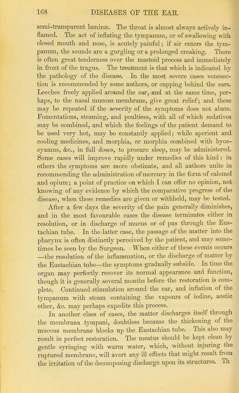 semi-transparent lamina3. Tlie tlu-oat is almost always actively in- flamed. The act of inflating the tympanum, or of swallowing with closed mouth and nose, is acutely painful; if air enters the tym- panum, the sounds are a gurgling or a prolonged creaking. There is often great tenderness over the mastoid process and immediately in front of the tragus. The treatment is that which is indicated by the pathology of the disease. In the most severe cases venesec- tion is recommended by some authors, or cupping behind the ears. Leeches freely applied around the ear, .and at the same time, per- haps, to the nasal mucous membrane, give great relief-; and these may be repeated if the severity of the symptoms does not abate. Fomentations, steaming, and poultices, with all of which sedatives may be combined, and which the feeUngs of the patient demand to be used very hot, may be constantly appHed; while aperient and coohng medicines, and morphia, or morphia combined with hyos- cyamus, &c., in ftJl doses, to procure sleep, may be administered. Some cases will improve rapidly under remedies of this kind: in others the symptoms are more obstinate, and all authors unite in recommending the administration of mercmy in the form of calomel and opium; a point of practice on wliich I can offer no opinion, not knowing of any evidence by which the comparative progress of the disease, when these remedies are given or withheld, may be tested. After a few days the severity of the pain generally diminishes, and in the most favourable cases the disease terminates either in resolution, or in discharge of mucus or of pus tlu'ough the Eus- tachian tube. In the latter case, the passage of the matter into the pharynx is often distinctly perceived by the patient, and may some- times be seen by the Surgeon. When either of these events occurs —the resolution of the inflammation, or the discharge of matter by the Eustachian tube—the symptoms gradually subside. In time the organ may perfectly recover its normal appeai-ance and function, though it is generally several months before the restoration is com- plete. Continued stimulation around the ear, and inflation of the tympanum with steam containing the vapours of iodine, acetic ether, &c. may perhaps expedite this process. La another class of cases, the matter discharges itself thi'ough the mombrana tympani, doubtless because the thickening of the mucous membrane blocks up the Eustachian tube. This also may result in perfect restoration. The meatus should be kept clean by gentle syringing with warm water, which, without injuring the ruptured membrane, will avert any ill effects that might result from the irritation of the decomposing dischai'ge upon its sti-uctures. Th