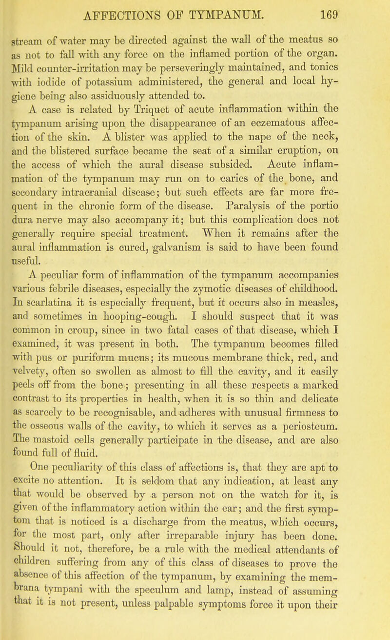 sti'eam of water may be directed against the wall of the meatus so as not to fall with any force on the inflamed portion of the organ. Mild counter-ii-ritation may be perseveringly maintained, and tonics Avith iodide of potassium administered, the general and local hy- giene being also assiduously attended to. A case is related by Ti-iquet of acute inflammation within the t}Tnpanum arising upon the disappearance of an eczematous affec- tion of the skin. A blister was applied to the nape of ihe neck, and the bHstered surface became the seat of a similar eruption, on the access of which the aural disease subsided. Acute inflam- mation of the tympanmn may run on to -caries of the bone, and secondary intracranial disease; but such effects are far more fre- quent in the chronic form of the disease. Paralysis of the portio diu-a nerve may also accompany it; but this complication does not generally require special treatment. When it remains after the am'al inflammation is cured, galvanism is said to have been found useful. A peculiar form of inflammation of the tympanum accompanies various febrile diseases, especially the zymotic diseases of childhood. In scai'latina it is especially frequent, but it occurs also in measles, and sometimes in hooping-cough. I should suspect that it was common in croup, since in two fatal cases of that disease, which I examined, it was present in both. The tympanum becomes filled with pus or puriform mucus; its mucous membrane thick, red, and velvety, often so swollen as almost to fiU the cavity, and it easily peels off from the bone; presenting in all these respects a marked contrast to its properties in health, when it is so thin and delicate as scai'cely to be recognisable, and adheres with unusual firmness to the osseous walls of the cavity, to which it serves as a periosteum. The mastoid cells generally pai'tieipate in the disease, and are also found full of fluid. One peculiarity of this class of affections is, that they are apt to excite no attention. It is seldom that any indication, at least any that would be observed by a person not on the watch for it, is given of the inflammatory action within the ear; and the first symp- tom that is noticed is a discharge from the meatus, which occm's, for the most part, only after irreparable injury has been done. Should it not, therefore, be a rule with the medical attendants of children suffering from any of this class of diseases to prove the absence of this affection of the tympanum, by examining the mem- brana tympani with the speculum and lamp, instead of assuming that it is not present, unless palpable symptoms force it upon tlieir