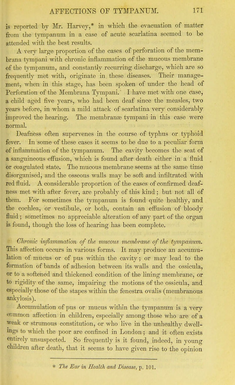 is reported by Mr. Harvey,* in wliicli the evacuation of matter fi-om the tympanum in a case of acute scarlatina seemed to be attended with the best results. A very large proportion of the cases of perforation of the mem- brana tjonpani Avith clu-onic inflammation of the mucous membrane of the tympanum, and constantly recurring discharge, which are so frequently met with, originate in these diseases. Their manage- ment, when in this stage, has been spoken of under the head of Perforation of the Membrana Tympani. I have met with one case, a child aged five years, who had been deaf since the measles, two years before, in whom a mild attack of scarlatina very considerably improved the hearing. The membranje tympani in this case were normal. Deafness often supervenes in the course of typhus or typhoid fever. In some of these cases it seems to be due to a pecuhar form of inflammation of the tympanum. The cavity becomes the seat of a sanguineous effusion, which is found after death either in a fluid or coagulated state. The mucous membrane seems at the same time disorganised, and the osseous walls may be soft and infiltrated with red fluid. A considerable proportion of the cases of confirmed deaf- ness met with after fever, are probably of this kind; but not all of them. For sometimes the tympanum is found quite healthy, and the coclilea, or vestibule, or both, contain an effusion of bloody fluid ; sometimes no appreciable alteration of any part of the organ is found, though the loss of hearing has been complete. Chronic inflammation of the mucous membrane of the tympanum. This affection occurs in various forms. It may produce an accumu- lation of mucus or of pus within the cavity; or may lead to the formation of bands of adhesion between its walls and the ossicula, or to a softened and thickened condition of the lining membrane, or to rigidity of the same, impairing the motions of the ossicula, and especially those of the stapes within the fenestra ovalis (membranous ankylosis). Accumulation of pus or mucus within the tympanum is a very common affection in children, especially among those who are of a weak or strumous constitution, or who live in the unhealthy dwell- ings to which the poor are confined in London ; and it often exists entirely unsuspected. So frequently is it found, indeed, in young childi-en after death, that it seems to have given rise to the opinion * Tlie Ear in Health and Disease, p. 101.