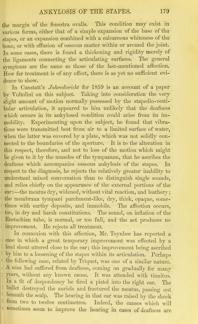 the margin of the fenestra ovalis. This condition may exist in various forms, either that of a simple expansion of the base of the stapes, or an expansion combined with a calcareous whiteness of the bone, or with effusion of osseous matter within or around the joint. In some cases, there is fomid a thickening and rigidity merely of the ligaments connecting the ai*ticulating sm-faces. The general symptoms are the same as those of the last-mentioned affection. How far treatment is of any effect, there is as yet no sufficient evi- dence to show. In Canstatt's JaliresbericM for 1859 is an account of a paper by Voltolini on this subject. Taking into consideration the very slight amount of motion normally possessed by the stapedio-vesti- bular articulation, it appeared to him unlikely that the deafiiess which occm'S ia its ankylosed condition could arise from its im- mobility. Experimenting upon the subject, he fomid that vibra- tions were transmitted best from air to a limited surface of water, when the latter was covered by a plate, which was not solidly con- nected to the boundaries of the aperture. It is to the alteration in this respect, therefore, and not to loss of the motion which might be given to it by the muscles of the tympanum, that he ascribes the deafiiess which accompanies osseous ankylosis of the stapes. In respect to the diagnosis, he rejects the relatively greater inability to understand mixed conversation than to distinguish single sounds, and relies chiefly on the appearance of the external portions of the ear:—the meatus diy, widened, without vital reaction, and leathery; the membraua tympani parchment-like, dry, thick, opaque, some- times with earthy deposits, and immobile. The affection occurs, too, in dry and harsh constitutions. The sound, on inflation of the Eustachian tube, is normal, or too full, and the act produces no improvement. He rejects all treatment. In connexion with this affection, Mr. Toynbee has reported a case in which a great temporary improvement was effected by a loud shout uttered close to the ear; this improvement being ascribed i by him to a loosening of the staj)es within its articulation. Perhaps t the following case, related by Triquet, was one of a similar natm-e. . A man had suffered fr'om deafiiess, coming on gradually for many ; years, without any known cause. It was attended with tinnitus. . In a fit of despondency he fired a pistol into the right eai'. The 1 bullet destroj'ed the auricle and fractured the meatus, passing out ' beneath the scalp. Tlie hearing in that ear was raised by the shock t from two to twelve centimetres. Indeed, the causes which will * sometimes seem to improve the hearing in cases of deafiiess ai-e