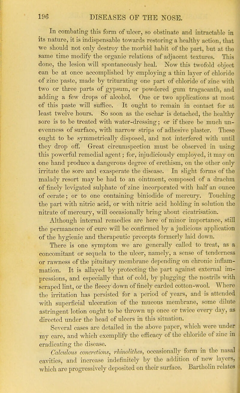 In combating this form of ulcer, so obstinate and intractable in its nature, it is indispensable towards restoring a healthy action, that we should not only destroy the morbid habit of the part, but at the same time modify the organic relations of adjacent textures. This done, the lesion will spontaneously heal. Now this twofold object can be at once accomplished by employing a thin layer of chloride of zinc paste, made by triturating one part of chloride of zinc with two or thi-ee parts of gypsum, or powdered gum tragacanth, and adding a few drops of alcohol. One or two applications at most of this paste will suffice. It ought to remain in contact for at least twelve hours. So soon as the eschar is detached, the healthy sore is to be treated with water-dressing; or if there be much un- evenness of surface, with narrow strips of adhesive plaster. Tliese ought to be symmetrically disposed, and not interfered with until they drop off. Great circumspection must be observed in using this powerful remedial agent; for, injudiciously employed, it may on one hand produce a dangerous degree of erethism, on the other only irritate the sore and exasperate the disease. La shght forms of the malady resort may be had to an ointment, composed of a drachm of finely levigated sulphate of zinc incorporated with half an ounce of cerate; or to one containing biniodide of mercury. Touching the part with nitric acid, or with nitric acid holding in solution the nitrate of mercm-y, will occasionally bring about cicatrisation. Although internal remedies are here of minor importance, still the pei'manence of cure will be confirmed by a judicious apjjlication of the hygienic and therapeutic precepts formerly laid down. There is one symptom we are generally called to treat, as a concomitant or sequela to the vdcer, namely, a sense of tenderness or rawness of the pituitaiy membrane depending on chronic inflam- mation. It is allayed by protecting the part against external im- pressions, and especially that of cold, by plugging the nosti-ils with scraped lint, or the fleecy down of finely carded cotton-wool. Where the irritation has persisted for a period of years, and is attended with supei-ficial ulceration of the mucous membrane, some dilute astringent lotion ought to be tlu-own up once or twice every day, as directed under the head of ulcers in this situation. Several cases are detailed in the above paper, which were luider my care, and which exemplify the efficacy of the chloride of zinc in eradicating the disease. Calculous concretions, rhinolithes, occasionally form in the nasal cavities, and increase indefinitely by the addition of new layers, which are progressively deposited on their sm*face. Bartliolin relates