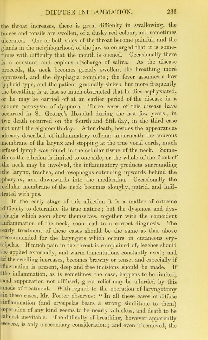 the tlu-oat increases, there is great difficulty in swallowing, the fauces and tonsils are swollen, of a dusky red colour, and sometimes ulcerated. One or both sides of the tlu'oat become painful, and the glands in the neighboui'hood of the jaw so enlai-ged that it is some- times with difficulty that the mouth is opened. Occasionally there is a constant and copious discharge of saliva. As the disease proceeds, the neck becomes greatly swollen, the breathing more oppressed, and the dysphagia complete; the fever assumes a low typhoid type, and the patient gradually sinks; but more frequently the breathing is at last so much obstructed that he dies asphyxiated, or he may be carried off at an earlier period of the disease in a sudden paroxysm of dyspnoea. Three cases of tliis disease have occurred in St. George's Hospital during the last few years; in two death occurred on the fourth and fifth day, in the third case not until the eighteenth day. After death, besides the appearances ah'eady described of inflammatory oedema imderneath the mucous membrane of the larynx and stopping at the true vocal cords, much . effused lymph was found in the cellular tissue of the neck. Some- ; times the effusion is limited to one side, or the whole of the front of : the neck may be involved, the inflammatory products surrounding [the larynx, trachea, and oesophagus extending upwards behind the : pharynx, and downwards into the mediastina. Occasionally the : cellular membrane of the neck becomes sloughy, putrid, and infil- ;:trated with pus. In the early stage of this affection it is a matter of extreme difficulty to determine its true nature; but the dyspnoea and dys- I phagia which soon show themselves, together with the coincident inflammation of the neck, soon lead to a correct diagnosis. The L-early treatment of these cases should be the same as that above recommended for the laayngitis which occurs in cutaneous ery- - sipelas. If much pain in the throat is complained of, leeches should ■be applied externally, and warm fomentations constantly used; and ilif the swelling increases, becomes brawny or tense, and especially if fluctuation is present, deep and free incisions should be made. If the inflammation, as is sometimes the case, happens to be limited, and suppuration not diffused, great relief may be afforded by this mode of treatment. With regard to the operation of laryngotomy rin these cases. Mi*. Porter observes:  In all these cases of diffuse inflammation (and erysipelas bears a strong similitude to them) operation of any kind seems to be nearly valueless, and death to be almost inevitable. The difficulty of breathing, however apparently severe, is only a secondaiy consideration; and even if removed, the