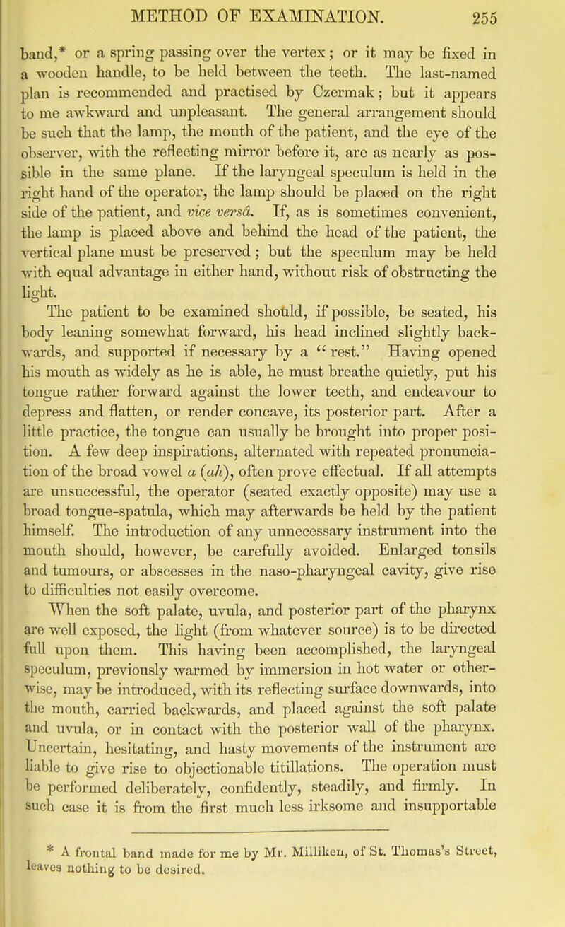 band,* or a spring passing over the vertex; or it may be fixed in a wooden handle, to be held between the teeth. The last-named plan is recommended and practised by Czermak; but it appears to me awkward and unpleasant. The general arrangement should be such that the lamp, the mouth of the patient, and the eye of the observer, with the reflecting mirror before it, are as nearly as pos- sible in the same plane. If the laryngeal speculum is held in the right hand of the operator, the lamp should be placed on the right side of the patient, and vice versa. If, as is sometimes convenient, the lamp is placed above and behind the head of the patient, the vertical plane must be preserved; but the speculum may be held with equal advantage in either hand, without risk of obstructing the light. The patient to be examined shotild, if possible, be seated, his body leaning somewhat forward, his head inclined slightly back- wards, and supported if necessaiy by a  rest. Having opened his mouth as widely as he is able, he must breathe quietly, put his tongue rather forward against the lower teeth, and endeavour to depress and flatten, or render concave, its posterior part. After a little practice, the tongue can usually be brought into proper posi- tion. A few deep inspirations, alternated with repeated pronuncia- tion of the broad vowel a {aJi), often prove effectual. If all attempts are unsuccessful, the operator (seated exactly opposite) may use a broad tongue-spatula, which may afterwards be held by the patient himself The introduction of any unnecessary instrument into the mouth should, however, be carefully avoided. Enlarged tonsils and tumours, or abscesses in the naso-pharyngeal cavity, give rise to difficulties not easily overcome. When the soft palate, uvula, and posterior part of the pharynx are well exposed, the light (from whatever source) is to be directed full iipon them. This having been accomplished, the laryngeal speculum, previously warmed by immersion in hot water or other- wise, may be introduced, with its reflecting sm-face downwards, into the mouth, carried backwards, and placed against the soft palate and uvula, or in contact with the posterior wall of the pharynx. Uncertain, hesitating, and hasty movements of the instrument are liable to give rise to objectionable titillations. The operation must be performed deliberately, confidently, steadily, and firmly. In such case it is from the first much less irksome and msupportable * A frontal band made for me by Mr. Millikcn, of St. Thomas's Street, leaves nothing to be desired.