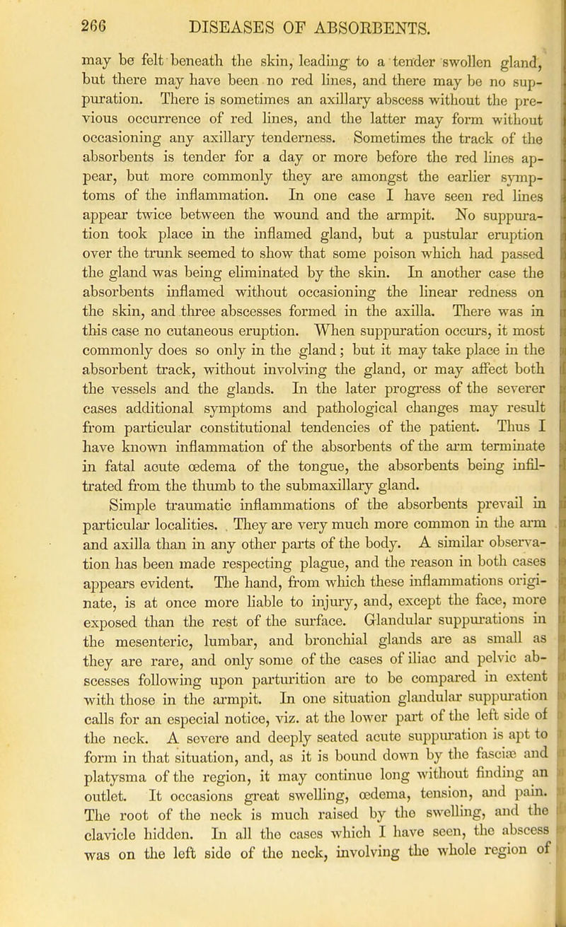 may be felt beneath the skin, leading to a tender swollen gland, but there may have been no red lines, and there may be no sup- puration. There is sometimes an axillary abscess without the pre- vious occurrence of red lines, and the latter may form without occasioning any axillary tenderness. Sometimes the track of the absorbents is tender for a day or more before the red lines ap- pear, but more commonly they are amongst the earlier symp- toms of the inflammation. In one case I have seen red lines appear twice between the wound and the armpit. No suppura- tion took place in the inflamed gland, but a pustular eruption over the trunk seemed to show that some poison which had passed the gland was being eliminated by the skin. In another case the absorbents inflamed without occasionmg the linear redness on the skin, and tliree abscesses formed in the axilla. There was in this case no cutaneous eruption. When suppuration occm-s, it most commonly does so only in the gland; but it may take place in the absorbent track, without involving the gland, or may affect both the vessels and the glands. In the later progi'ess of the severer cases additional symptoms and pathological changes may result fi'om particular constitutional tendencies of the patient. Thus I have known inflammation of the absorbents of the ai'm terminate in fatal acute cedema of the tongue, the absorbents being infil- trated from the thumb to the submaxillary gland. Simple traumatic inflammations of the absorbents prevail in particulai- localities. . They ai-e very much more common in the arm and axilla than in any other pai'ts of the body. A similar obsers'a- tion has been made respecting plague, and the I'eason in both cases appears evident. The hand, from which these inflammations origi- nate, is at once more hable to injury, and, except the face, more exposed than the rest of the surface. Glandulai- suppm-ations in the mesenteric, lumbar, and bronchial glands are as small as they are rare, and only some of the cases of iliac and pelvic ab- scesses following upon parturition are to be compared in extent with those in the ai-mpit. In one situation glandulai- supprnvition calls for an especial notice, viz. at the lower pai't of the left side of the neck. A severe and deeply seated acute suppm-ation is apt to form in that situation, and, as it is bound down by the fasciaa and platysma of the region, it may continue long without finding an outlet. It occasions gi-eat swelling, oedema, tension, and pain. The root of the neck is much raised by the swelling, and the clavicle hidden. In all the cases which I have seen, the abscess was on the left side of tlie neck, involving the whole region of