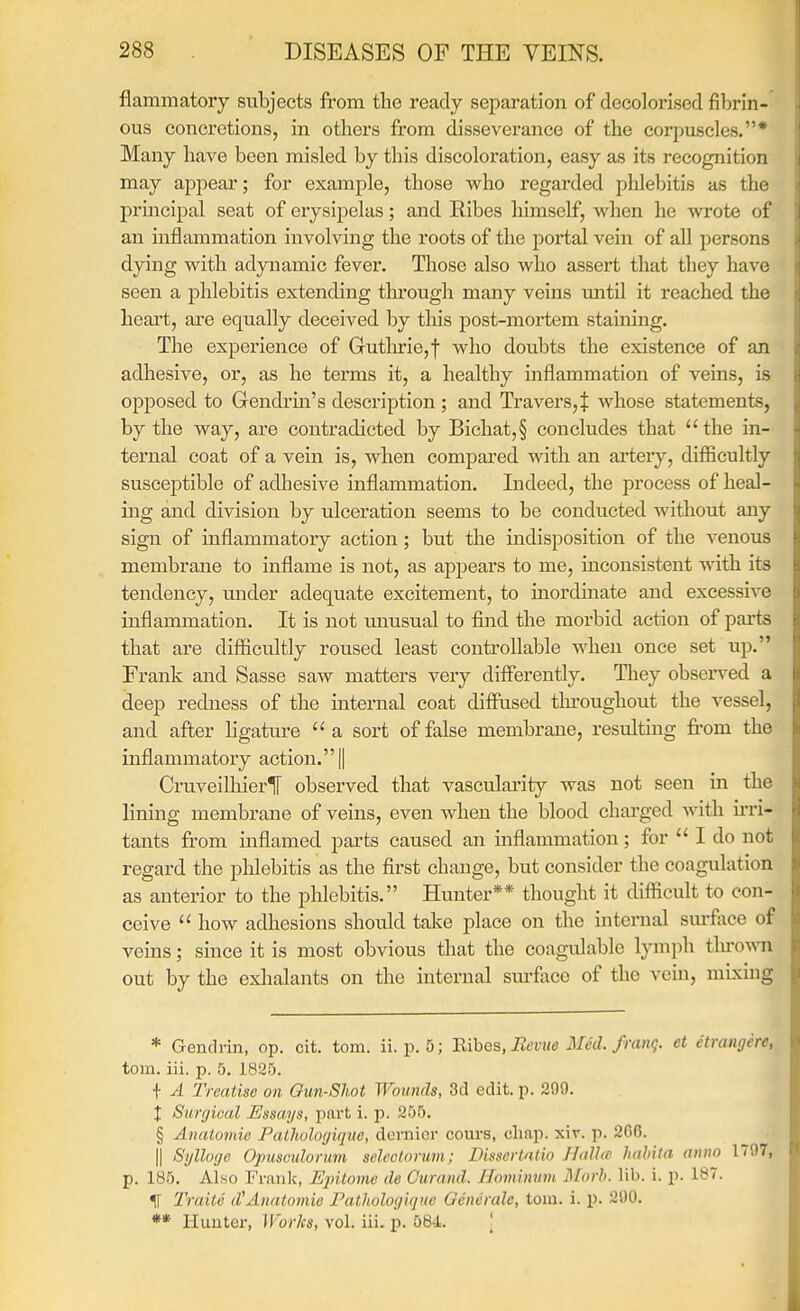 flammatory subjects from the ready separation of decolorised fibrin- ous concretions, in others from disseverance of the corpuscles.* Many have been misled by this discoloration, easy as its recognition may appear; for example, those who regarded phlebitis as the prmcipal seat of erysipelas; and Ribes himself, when he wrote of an mflammation involving the roots of the portal vein of all persons dying with adyiaamic fever. Those also who assert that they have seen a phlebitis extending tln'ough many veins mitil it reached the heart, are equally deceived by this post-mortem staining. The experience of Gutlu-ie,! who doubts the existence of an adhesive, or, as he tei-ms it, a healthy inflammation of veins, is opposed to Gendrm's description ; and Travers,$ whose statements, by the way, are contradicted by Bichat,§ concludes that the in- ternal coat of a vein is, when compared with an artery, difficultly susceptible of adliesive inflammation. Indeed, the process of heal- ing and division by ulceration seems to be conducted without any sign of inflammatory action; but the indisposition of the venous membrane to inflame is not, as appeal's to me, inconsistent with its tendency, under adequate excitement, to inordinate and excessive inflammation. It is not unusual to find the morbid action of pai-ts that are difficultly roused least controllable when once set up. Frank and Sasse saw matters very differently. They observed a deep redness of the internal coat diffused throughout the vessel, and after ligature  a sort of false membrane, resulting from the inflammatory action.! CruveilhierIF observed that vasculai'ity was not seen in the lining membrane of veins, even when the blood charged with irri- tants from inflamed parts caused an inflammation; for  I do not regard the phlebitis as the first change, but consider the coagulation as anterior to the phlebitis. Hunter** thought it difficult to con- ceive  how adhesions should take place on the internal sm-face of veins; since it is most obvious that the coagulable lymph tlu-0A\Ti out by the exhalants on the internal surfiice of the vein, mixing * Gendrin, op. cit. torn. ii. p. 5; mhes, Ecvue Med./rang, et etrangere, torn. iii. p. 5. 1825. f A Treatise on Qun-Sliot Wounds, 3d edit. p. 299. X Surgical Essays, part i. p. 255. § Anatomie PaLliulogique, dernier cours, chap. xir. p. 2G6. II Sylloge Opusculorum selcctorum; Pissertatio HalUc hahita anno 1797, p. 185. Also Frank, Ujnloine de Guraiid. Jlominum ]\forh. lib. i. p. 187. % Traite d'Anatomie Pathologique Oeneralc, torn. i. p. 290. ** Hunter, M'orlcs, vol. iii. p. 584. '