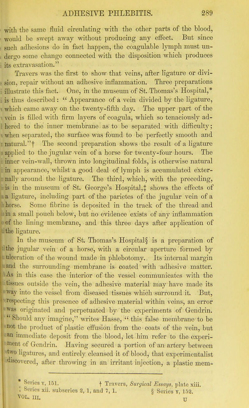 ADHESIVE PHLEBITIS. ■289 with the same fluid circulating with the other parts of the blood, • would be swept away without producing any effect. But since : such adhesions do in fact happen, the coagulable lymph must un- , dero-o some change connected with the disposition wliich produces i its exti'avasation. Travers was the first to show that veins, after ligature or divi- ; sion, repair without an adhesive inflammation. Tlu-ee preparations : illustrate this fact. One, in the museum of St. Thomas's Hospital,* i is thus described :  Appearance of a vein divided by the ligature, ^ which came away on the twenty-fifth day. The upper part of the \ vein is filled with firm layers of coagula, which so tenaciously ad- 1 hered to the inner membrane as to be separated with difficulty; V when separated, the surface was found to be perfectly smooth and r natural.! Tlie second preparation shows the result of a ligature 8 applied to the jugular vein of a horse for twenty-four hours. The i inner vein-wall, thrown into longitudinal folds, is otherwise natural i in appearance, whilst a good deal of lymph is accumulated exter- X nally around the ligature. The tliird, wliich, with the preceding, bis in the museum of St. George's Hospital,$ shows the effects of la a hgatiu-e, including part of the parietes of the jugular vein of a Ii horse. Some fibrine is deposited in the track of the thread and iiin a smaU pouch below, but no evidence exists of any inflammation • of the lining membrane, and this tlu-ee days after application of Lthe ligatm'e. In the museum of St. Thomas's Hospital§ is a preparation of the jugular* vein of a horse, with a circular apertm-e formed by ('..ulceration of the wound made in phlebotomy.. Its internal margin ajid the surrounding membrane is coated with adhesive matter. As in this case the interior of the vessel communicates with the tissues outside the vein, the adhesive material may have made its way into the vessel ft-om diseased tissues which surround it. But, I'ospecting this presence of adhesive material within veins, an error was originated and perpetuated by the experiments of Gendrin.  Should any imagine, writes Hasse,  this false membrane to be not the product of plastic effusion from the coats of the vein, but an immediate deposit from the blood, let him refer to the experi- nient of Gendi'in. Having secm'ed a portion of an artery between two ligatures, and entirely cleansed it of blood, that experimentalist Ji-scovered, after throwing in an irritant injection, a plastic mem- ^ Scries Y, 151. f Travers, Surgical Essays, plate xiii. + Series xii. subseries 2, 1, and 7, 1. § Series T, 152. VOL. lu. U