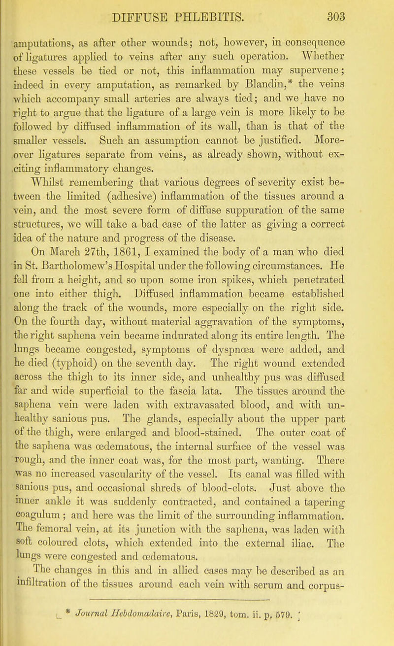 amputations, as after other wounds; not, however, in consequence of ligatures apphed to veins after any such opex'ation. Whether these vessels be tied or not, this inflammation may supervene; indeed in every amputation, as remax'ked by Blandin,* the veins which accompany small arteries are always tied; and we have no right to argue that the ligature of a large vein is more likely to be followed by diffused inflammation of its wall, than is that of the smaller vessels. Such an assumption cannot be justified. More- over ligatures sepai'ate from veins, as already shown, without ex- ,citing inflammatory changes. ^^liilst remembering that various degrees of severity exist be- tween the limited (adhesive) inflammation of the tissues around a vein, and the most severe form of diflTuse suppuration of the same structm-es, we wiU take a bad case of the latter as giving a correct idea of the natm'e and progress of the disease. On March 27th, 1861, I examined the body of a man who died in St. Bai'tholomew's Hospital under the following circumstances. He feU from a height, and so upon some iron spikes, which penetrated one into either thigh. Diff'used inflammation became established along the track of the wounds, more especially on the right side. On the foiu'th day, without material aggravation of the symjDtoms, the right saphena vein became indurated along its entfre length. The lungs became congested, symptoms of dyspnoea were added, and he died (typhoid) on the seventh day. The right wound extended across the thigh to its inner side, and mihealthy pus was diffused far and wide superficial to the fascia lata. The tissues around the saphena vein were laden with extravasated blood, and with mi- healthy sanious pus. The glands, especially about the upper part of the thigh, were enlarged and blood-stained. The outer coat of the saphena was oedematous, the internal surface of the vessel was rough, and the inner coat was, for the most part, wanting. There was no increased vascularity of the vessel. Its canal was filled with sanious pus, and occasional shreds of blood-clots. Just above the inner ankle it was suddenly contracted, and contained a tapering coagulum ; and here was the limit of the surrounding inflammation. The femoral vein, at its junction with the saphena, was laden with soft coloured clots, which extended into the external iliac. The lungs were congested and oedematous. The changes in this and in allied cases may be described as an infiltration of the tissues around each vein with serum and corpus- t_ * Journal Ilebdomadaire, Paris, 1629, torn. ii. p, 579. '