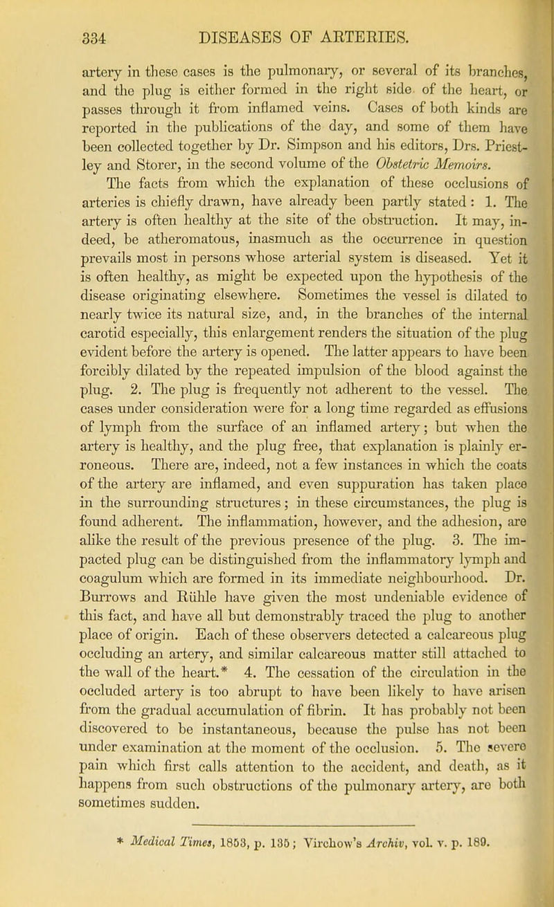 artery in these cases is the pulmonaiy, or several of its branches, and the plug is either formed in the right side of the heart, or passes through it from inflamed veins. Cases of both kinds are reported in the publications of the day, and some of them have been collected together by Dr. Simpson and his editors, Drs. Priest- ley and Storer, in the second volume of the Obstetric Memoirs. The facts from which the explanation of these occlasions of arteries is chiefly drawn, have already been partly stated : 1. Tlie artery is often healthy at the site of the obsti'uction. It may, in- deed, be atheromatous, inasmuch as the occurrence in question prevails most in persons whose arterial system is diseased. Yet it is often healthy, as might be expected upon the hypothesis of the disease originating elsewhere. Sometimes the vessel is dilated to nearly twice its natural size, and, in the branches of the internal carotid especially, this enlargement renders the situation of the plug evident before the artery is opened. The latter appears to have been forcibly dilated by the repeated impulsion of the blood against the plug. 2. Tlie plug is frequently not adherent to the vessel. The. cases under consideration were for a long time regarded as effusions of lymph from the surface of an inflamed artery; but when the artery is healthy, and the plug free, that explanation is plainly er- roneous. There are, indeed, not a few instances in which the coats of the artery are inflamed, and even suppuration has taken place in the surrounding structures; in these circumstances, the plug is found adherent. The inflammation, however, and the adhesion, are ahke the result of the previous presence of the plug. 3. Tlie im- pacted plug can be distinguished from the inflammatory Ijonph and coagulum which are formed in its immediate neighbourhood. Dr. Burrows and Riihle have given the most undeniable evidence of this fact, and have all but demonstrably traced the plug to another place of origin. Eacli of these observers detected a calcai'cous plug occluding an artery, and similar calcareous matter still attached to the wall of the heart.* 4. The cessation of the circulation in the occluded artery is too abrupt to have been likely to have arisen from the gradual accumulation of fibrin. It has probably not been discovered to be instantaneous, because the pulse has not been under examination at the moment of the occlusion. 5. The severe pain which first calls attention to the accident, and death, as it happens from such obstructions of the pulmonary ai'tery, are both sometimes sudden. * Medical Times, 1853, p. 135; Vircliow's Archiv, vol. v. p. 189.