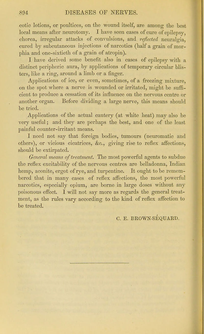 cotic lotions, or poultices, on the wound itself, are among the best local means after neurotomy. I have seen cases of cure of epilepsy, chorea, irregular attacks of convulsions, and reflected neuralgia, cured by subcutaneous injections of narcotics (lialf a grain of mor- phia and one-sixtieth of a grain of atropin). I have derived some benefit also in cases of epilepsy with a distinct peripheric am-a, by applications of temporary circular blis- ters, like a ring, around a limb or a finger. Applications of ice, or even, sometimes, of a freezing mixture, on the spot where a nerve is wounded or irritated, might be suffi- cient to produce a cessation of its influence on the nervous centre or another organ. Before dividing a large nerve, this means should be tried. Applications of the actual cautery (at white heat) may also be very useful; and they are perhaps the best, and one of the least painfal comiter-u'ritant means. I need not say that foreign bodies, tumours (neuromatic and others), or vicious cicatrices, &c., giving rise to reflex affections, shoidd be extirpated. General means of treatment. The most powerful agents to subdue the reflex excitability of the nervous centres are belladonna, Indian hemp, aconite, ergot of rye, and turpentine. It ought to be remem- bered that in many cases of reflex affections, the most powerful narcotics, especially opium, are borne in large doses without any poisonous effect. I will not say more as regards the general treat- ment, as the rules vary according to the kind of reflex affection to be treated. C. E. BROWN-SEQUAED.