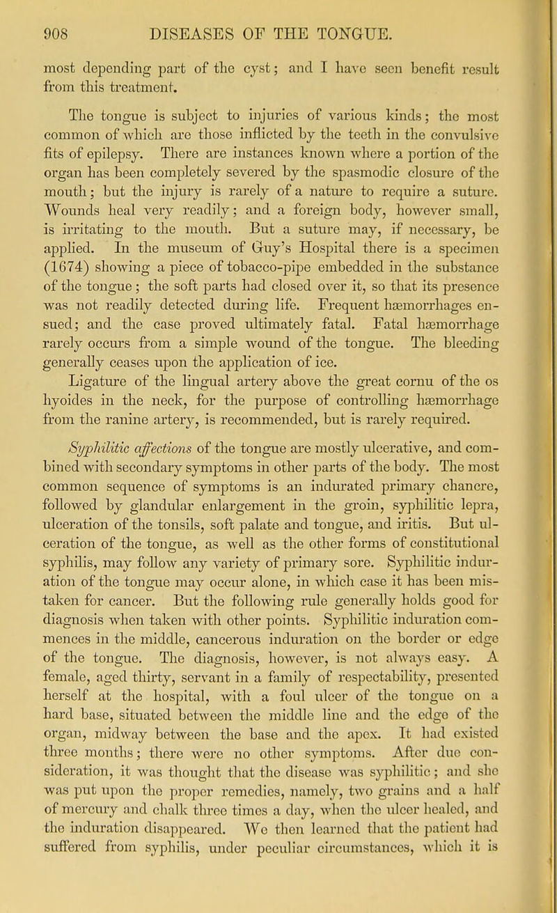 most depending part of the cyst; and I ha,\o seen benefit result fi'om this ti'eatment. The tongue is subject to injuries of various kinds; the most common of which are those inflicted by the teeth in the convulsive fits of epilepsy. There are instances known where a portion of the organ has been completely severed by the spasmodic closure of the mouth; but the injury is rarely of a nature to require a suture. Wounds heal very readily; and a foreign body, however small, is irritating to the mouth. But a suture may, if necessary, be applied. In the museum of Guy's Hospital there is a specimen (1674) showing a piece of tobacco-pipe embedded in the substance of the tongue; the soft parts had closed over it, so that its presence was not readily detected dm'ing life. Frequent hjemorrhages en- sued; and the case proved ultimately fatal. Fatal hasmorrhage rarely occm's fi'ora a simple wound of the tongue. The bleeding generally ceases upon the application of ice. Ligatm'e of the Imgual artery above the great cornu of the os hyoides in the neck, for the purpose of controlling haamorrhage from the ranine artery, is recommended, but is rarely required. Sypliilitic affections of the tongue are mostly ulcerative, and com- bined with secondary symptoms in other parts of the body. The most common sequence of symptoms is an indurated primary chancre, followed by glandular enlargement in the groin, sy]3hilitic lepra, ulceration of the tonsils, soft palate and tongue, and iritis. But ul- ceration of the tongue, as well as the other forms of constitutional syphilis, may follow any variety of primary sore. Syiohilitic indur- ation of the tongue may occur alone, in which case it has been mis- taken for cancer. But the following rule generally holds good for diagnosis when taken with other points. Sypliilitic induration com- mences in the middle, cancerous induration on the border or edge of the tongue. The diagnosis, howcs^er, is not always easy. A female, aged thirty, servant in a family of respectability, presented herself at the hospital, with a foul ulcer of the tongue on a hard base, situated between the middle line and the edge of the organ, midway between the base and the apex. It had existed three months; there were no other symptoms. After due con- sideration, it was thought that the disease was syphilitic; and she was put upon the proper remedies, namely, two grains and a half of mercury and chalk three times a day, when the ulcer healed, and the induration disappeared. We then learned that the patient had suifered from syphilis, under peculiar circumstances, which it is