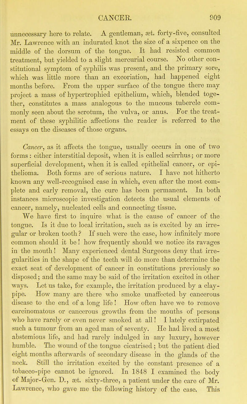 unnecessary here to relate. A gentleman, set. forty-five, consulted Mr. Lawrence with an indurated knot the size of a sixpence on the middle of the dorsum of the tongue. It had resisted common treatment, but yielded to a slight mercurial coui-se. No other con- stitutional symptom of syphiHs was present, and the primary sore, which was little more than an excoriation, had happened eight months before. From the upper surface of the tongue there may pi-oject a mass of hypertrophied epithelium, which, blended toge- ther, constitutes a mass analogous to the mucous tubercle com- monly seen about the scrotum, the vulva, or anus. For the treat- ment of these syphilitic affections the reader is referred to the essays on the diseases of those organs. Cancer, as it affects the tongue, usually occurs in one of two forms : either interstitial deposit, when it is called scirrhus; or more superficial development, when it is called epithelial cancer, or epi- thelioma. Both forms are of serious nature. I have not hitherto known any well-recognised case in which, even after the most com- plete and early removal, the cure has been permanent. In both instances microscopic investigation detects the usual elements of cancer, namely, nucleated cells and connecting tissue. We have first to inquire what is the cause of cancer of the tongue. Is it due to local irritation, such as is excited by an irre- gular or broken tooth ? If such were the case, how infinitely more common should it be! how firequently should we notice its ravages in the mouth! Many experienced dental Surgeons deny that irre- gularities in the shape of the teeth will do more than determine the exact seat of development of cancer in constitutions previously so disposed; and the same may be said of the irritation excited in other ways. Let us take, for example, the irritation produced by a clay- pipe. How many are there who smoke unaffected by cancerous disease to the end of a long life ! How often have we to remove carcinomatous or cancerous growths from the mouths of persons who have rarely or even never smoked at all! I lately extirpated such a tumour from an aged man of seventy. He had lived a most abstemious life, and had rarely indulged in any luxury, however humble. Tlie wound of the tongue cicatrised; but the patient died eight months afterwards of secondary disease in the glands of the neck. Still the irritation excited by the constant presence of a tobacco-pipe cannot be ignored. In 1848 I examined the body of Major-Gen. D., ret. sixty-tlu^ee, a patient under the care of Mr. Lawrence, who gave rae the following history of the case. Tliis