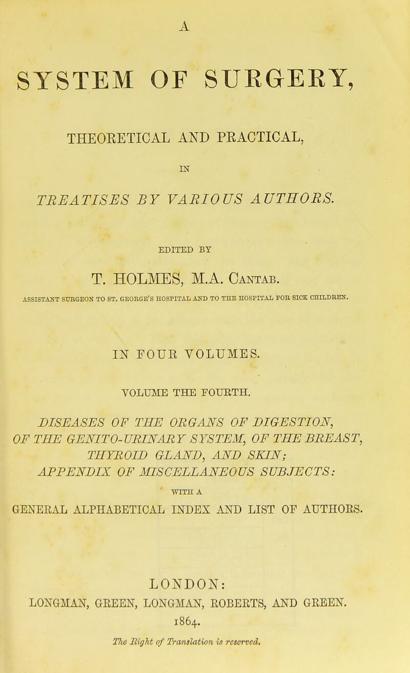 SYSTEM OF SURGERY, THEORETICAL AND PRACTICAL, EST TREATISES BY VARIOUS AUTHORS. EDITED BY T. HOLMES, M.A. Cantab. ASSISTANT SURGEON TO ST. GEORGE'S HOSPITAL AND TO THE HOSPITAL FOR SICK CHILDREN. IN FOUR VOLUMES. VOLUME THE FOURTH. DISEASES OF THE ORGANS OF DIGESTION, OF THE GENITO- URINAR Y SYSTEM, OF THE BREAST, THYROID GIAND, AND SKIN; APPENDIX OF MISCELLANEOUS SUBJECTS: WITH A GENERAL ALPHABETICAL INDEX AND LIST OF AUTHORS. LONDON: LONGMAN, GREEN, LONGMAN, ROBERTS, AND GREEN. 1864. TJ10 Right of Translation is reserved.