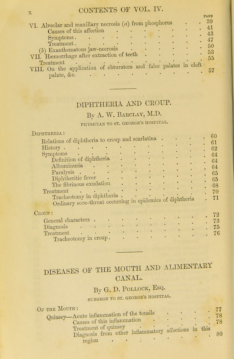 VI. Alveolar and maxillary necrosis (a) from phosphorus Causes of this affection Symptoms Treatment (b) Exanthematous jaw-necrosis YH. Hajmorrhage after extraction of teeth VIIL O^ the application of obturators' and false palates in cleft palate, &c. PAGE 39 41 43 47 50 53 55 57 DIPHTHERIA AND CROUP. By A. W. Barclay, M.D. PHYSICIAN TO ST. GEORGE'S HOSPITAL. Diphtheria : Kelations of diphtheria to croup and scarlatina History . Symptoms Definition of diphtheria Albiunhiuria Paralysis . Diphtheritic fever _ . The fibrinous exudation Treatment Tracheotomy in diphtheria . . - , ,._llt1ipria Ordinary sore-throat occurring m epidemics of diphtheria Croup: General characters . Diagnosis ■ • Treatment * Tracheotomy in croup. 60 61 62 64 64 64 65 65 68 70 71 72 73 75 76 DISEASES OF THE MOUTH AND ALIMENTARY CANAL. By G. D. Pollock, Esq. SURGEON TO ST. GEORGE'S HOSPITAL. Of the Mouth : 77 3SS* trz, **-;° to 80