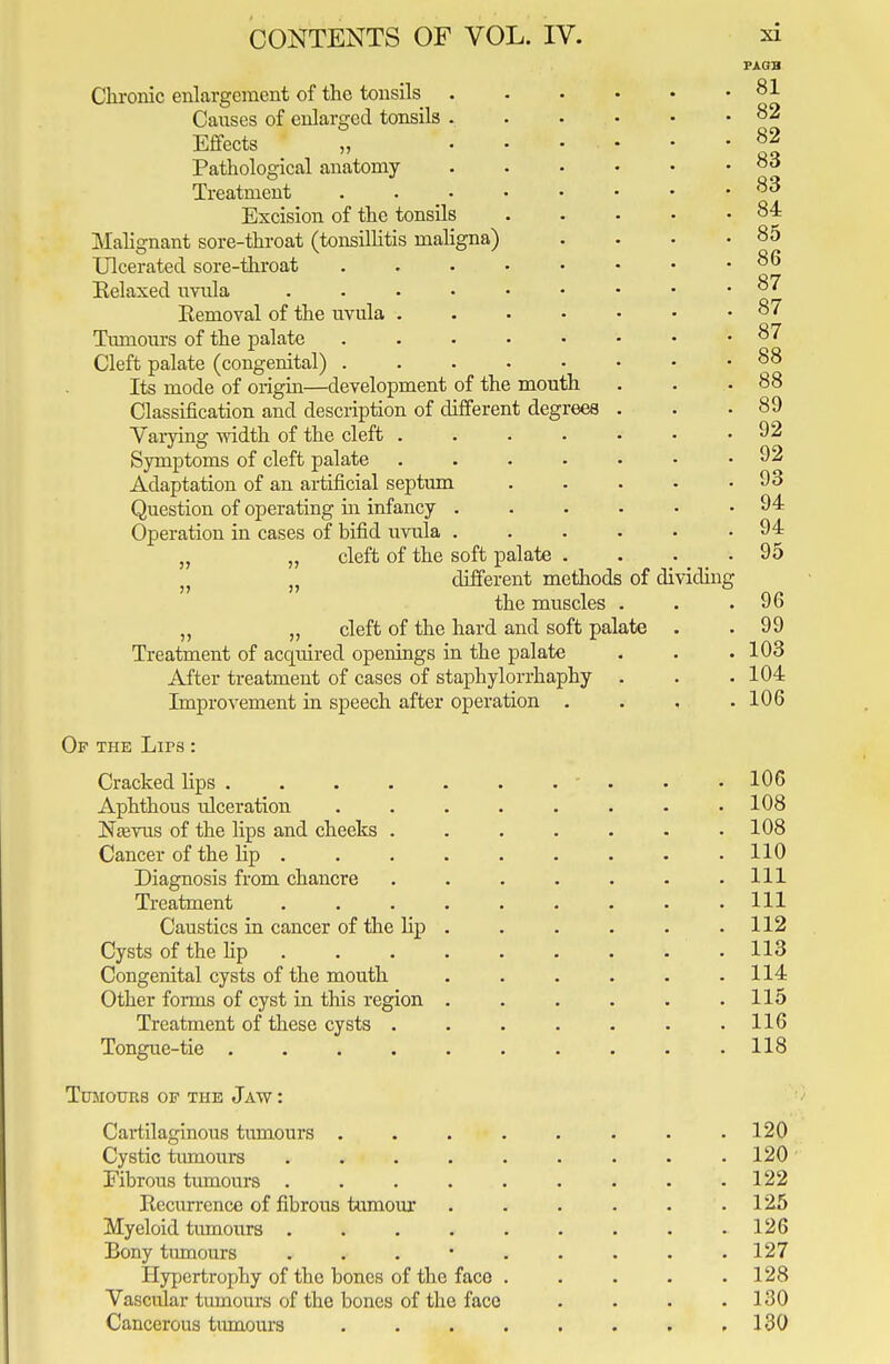 Chronic enlargement of the tonsils Causes of enlarged tonsils . Effects „ Pathological anatomy- Treatment Excision of the tonsils Malignant sore-throat (tonsillitis maligna) Ulcerated sore-throat Relaxed uvula Eemoval of the uvula . Tumours of the palate Cleft palate (congenital) . Its mode of origin—development of the mouth Classification and description of different degrees Varying width of the cleft . Symptoms of cleft palate Adaptation of an artificial septum Question of operating in infancy . Operation in cases of bifid uvula . „ „ cleft of the soft palate „ „ different methods of dividing the muscles „ „ cleft of the hard and soft palate Treatment of acquired openings in the palate After treatment of cases of staphylorrhaphy Improvement in speech after operation . Of the Lips : Cracked lips .... Aphthous ulceration Ntevus of the lips and cheeks . Cancer of the lip . Diagnosis from chancre Treatment Caustics in cancer of the Hp Cysts of the Hp Congenital cysts of the mouth Other forms of cyst in this region Treatment of these cysts . Tongue-tie .... Tumours of the Jaw : Cartilaginous tumours . Cystic tumours Fibrous tumours . Recurrence of fibrous tumour Myeloid tumours . Bony tumours Hypertrophy of the bones of the face Vascular tumours of the bones of the face Cancerous tumours PAGH 81 82 82 83 83 84 85 86 87 87 87 88 88 89 92 92 93 94 94 95 96 99 103 104 106 106 108 108 110 111 111 112 113 114 115 116 118 120 120 122 125 126 127 128 130 130